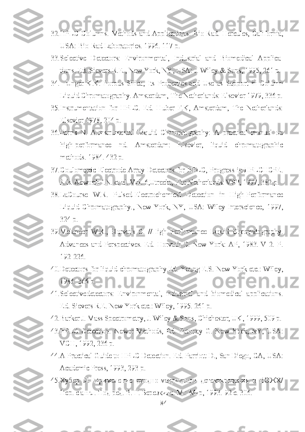 32. HPLC   Columns.   Methods   and   Applications.   Bio-Rad.   Hercules,   California,
USA: Bio-Rad Laboratories. 1996. 117 p.
33. Selective   Detectors:   Environmental,   Industrial   and   Biomedical   Applica-
tions. Ed. Sievers R.E., New York, NY, USA: J. Wiley & Sons, 1995, 261 p.
34.     Unger   K.K.   Porous   Silica,   Its   Properties   and   Use   as   Support   in   Column
Liquid Chromatography. Amsterdam, The Netherlands: Elsevier 1979, 336 p.
35. Instrumentation   for   HPLC.   Ed.   Huber   F.K,   Amsterdam,   The   Netherlands:
Elsevier 1978, 204 p.
36. Parris   N.   A.Instrumental   Liquid   Chromatography:   A   practical   manual   on
high-performance   nd.   Amsterdam:   Elsevier,   liquid   chromatographic
methods. 1984. 432 p.
37. Coulometric Electrode Array Detectors for HPLC, Progress in HPLCHCPE.
Eds. Acworth I.N. et al. Vol. 6,Utrecht, The Netherlands: VSP, 1997, 382 p.
38. LaCourse   W.R.   Pulsed-Electrochemical   Detection   in   High-Performance
Liquid   Chromatography.,   New   York,   NY,   USA:   Wiley-Interscience,   1997,
324 p.
39. Melander   W.R.,   Horvath   С.   //High   Performance   Liquid   Chromatography.
Advances   and   Perspectives.   Ed.   Horvath   C.   New   York:   AP,   1983.   V   2.   P.
192-226.
40. Detectors for liquid chromatography.Ed. Yeung E.S. New York etc.: Wiley,
1986. 366 p.
41. Selectivedetectors:   Environmental,   industrial   and   biomedical   applications.
Ed. Sievers R.E. New York etc.: Wiley, 1995. 261 p.
42. Barker J. Mass Spectrometry, J. Wiley & Sons, Chichester, UK, 1999, 509 p.
43. HPLC   Detection:   Newer   Methods,   Ed.   Patonay   G.   New   York,   NY,   USA:
VCH, 1992, 236 p.
44. A Practical Guide to HPLC Detection.  Ed. Parriott D., San Diego, CA,  USA:
Academic Press, 1993, 293 p.
45. Хубер   Л.   Применение   диодно-матричного   детектирования   в   ВЭЖХ/
Пер. с англ. Под ред. В. Г. Березкина. М.: Мир, 1993.  92 с. 306.
84 