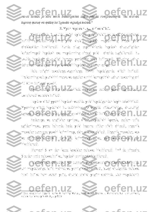 misol   uchun   jo‘xori   kech   bahorgacha   ildizi   yaxshi   rivojlanmaydi.   Bu   asosan
tuproq quruq va qattiq bo‘lganda vujudga keladi. 2
3.  Yyer  haydash usullari va sifati.
Yyer   asosan   2   usulda,   ya’ni   aylanma   yoki   shaklli   va   taxta   (zagon)larga
bo‘lib   haydaladi.   Aylanma   yoki   shaklli   haydash   maydonning   o‘rtasi   yoki
chekkasidan   boshlanadi.   Bunda   plug   qayrilishlarda   haydash   chuqurligidan
ko‘tarilmaydi   haydash   esa   maydonning   o‘rtasi   yoki     chetida   tug‘allanadi.   Bu
usulda   haydash   chuqurligi   hamma   yerda   bir   tekis   bo‘lmaydi.   SHuning   uchun
dehqonchilikda aylanma yoki shaklli haydash usuli man etilgan.
Dala   to‘g‘ri   taxtalarga-zagonlarga   bo‘lib   haydalganda   sifatli   bo‘ladi.
Traktorning salt yurishini marza va egatlar sonini kamaytirish uchun taxtaning eni
40-80 m bo‘lgani yaxshi.
Yyer   soatiga   7-7,5   km   tezlikda   haydalsa,   qatlam   yaxshi   ag‘dariladi,
uvoqlanadi va tekis bo‘ladi.
Haydov sifati yyerni haydash vaqtida yoki haydalgandan keyin tekshiriladi.
Yyerning   sifatli   haydalishi   bu   tadbirning   o‘z   vaqtida   o‘tkazilishiga,   chuqurligi
agregat buriladigan joydan taxtaning oxirigacha bir xil bo‘lishiga bog‘liq.
Bedapoya   va   ang‘izlar   ayniqsa,   sifatli   haydalishi   kyerak,   qatlam   to‘la
ag‘darilmasa,   yerta   bahorda   beda   yoki   begona   o‘tlar   o‘sib   chiqadi,   organik
massalar   tuproqqa  yaxshi   ko‘milmay,  ekin  sifatsiz  ekiladi.  Organik  massalar,   xas
va   cho‘plarning   10%   i   tuproqqa   ko‘milmay   qolsa,   y yer   sifatsiz   haydalgan
hisoblanadi.
Diametri   5   sm   dan   katta   kesaklar   palaxsa   hisoblanadi.   1m 2
  da   o‘rtacha
5 ta dan ortiq palaxsa bo‘lsa, haydash qoniqarsiz hisoblanadi.
Takroriy ekin ekiladigan yer  tuprog‘i  yaxshi  uvoqlanishi  kyerak,  aks holda
uni   maydalashga   ko‘p   mehnat   va   yonilg‘i   sarf   bo‘ladi,   kuzgi   shudgorda   palaxsa
hosil   bo‘lsa   ham   zarari   yo‘q,   chunki   qishki   yog‘in-sochinda   ular   maydalanib
2
  Crop  Rotation  on   Organic   Farms:   A  Planning  Manual,   NRAES   177   Charles   L.  Mohler   and   Sue   Ellen   Johnson,
editors   Published by NRAES, July 2009 