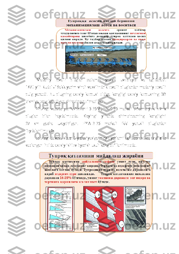 Madaniy   otvalli   pluglar   qatlamni   yaxshi   uvoqlaydi   va   ag‘daradi.
1870 yili Rudolьf Sakk yarim vintli vassilindrik otvalli pluglardan madaniy otvalli
pulg   yaratdi.   Bu   plugning   asosiy   korpusi   oldiga   kengligi   asosiy   korpusning   2/3
qismiga teng keladigan chimqirqar o‘rnatilgan.
Hozirgi   vaqtda   yer   ko‘proq   P-5-35M,   PN-4-35   markali   tirkama   yoki   osma
pluglar   bilan   haydalmoqda.   Keyingi   yillarda   chimqirqarning   kengligini
27   sm   gacha   uzaytirilgan.   PYA-3-35   markali   ikki   yarusli   pluglardan
foydalanilmoqda.
Hozirgi davrda shamol yeroziyasiga moyil yerlarni ag‘darmasdan, ang‘izlar
saqlangan  holda asosiy ishlov byerish usuli keng qo‘llanilmoqda.
а б
в
г 