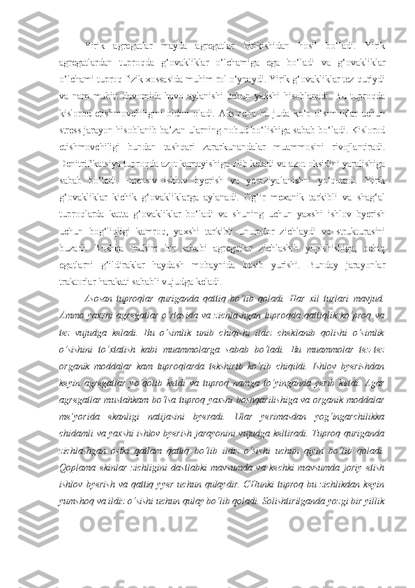 Yirik   agregatlar   mayda   agregatlar   birikishidan   hosil   bo‘ladi.   Yirik
agregatlardan   tuproqda   g‘ovakliklar   o‘lchamiga   ega   bo‘ladi   va   g‘ovakliklar
o‘lchami tuproq fizik xossasida muhim rol o‘ynaydi. Yirik g‘ovakliklar tez quriydi
va   nam   muhiti   davomida   havo   aylanishi   uchun   yaxshi   hisoblanadi.   Bu   tuproqda
kislorod   etishmovchiligini   oldini   oladi.   Aksincha   bu   juda   ko‘p   o‘simliklar   uchun
stress jarayon hisoblanib ba’zan ularning nobud bo‘lishiga sabab bo‘ladi. Kislorod
etishmovchiligi   bundan   tashqari   zararkunandalar   muammosini   rivojlantiradi.
Denitrifikatsiya tuproqda azot kamayishiga olib keladi va azot oksidini yaralishiga
sabab   bo‘ladi.   Intensiv   ishlov   byerish   va   yeroziyalanishni   yo‘qotadi.   Yirik
g‘ovakliklar   kichik   g‘ovakliklarga   aylanadi.   Og‘ir   mexanik   tarkibli   va   shag‘al
tuproqlarda   katta   g‘ovakliklar   bo‘ladi   va   shuning   uchun   yaxshi   ishlov   byerish
uchun   bog‘liqligi   kamroq,   yaxshi   tarkibli   unumdor   zichlaydi   va   strukturasini
buzadi.   Boshqa   muhim   bir   sababi   agregatlar   zichlashib   yopishishiga,   ochiq
egatlarni   g‘ildiraklar   haydash   mobaynida   bosib   yurishi.   Bunday   jarayonlar
traktorlar harakati sababli vujudga keladi.  
Asosan   tuproqlar   quriganda   qattiq   bo‘lib   qoladi.   Har   xil   turlari   mavjud.
Ammo   yaxshi   agregatlar   o‘rtasida   va   zichlashgan   tuproqda   qattiqlik   ko‘proq   va
tez   vujudga   keladi.   Bu   o‘simlik   unib   chiqishi   ildiz   cheklanib   qolishi   o‘simlik
o‘sishini   to‘xtatish   kabi   muammolarga   sabab   bo‘ladi.   Bu   muammolar   tez-tez
organik   moddalar   kam   tuproqlarda   tekshirib   ko‘rib   chiqildi.   Ishlov   byerishdan
keyin   agregatlar   yo‘qolib   ketdi   va   tuproq   namga   to‘yinganda   yerib   ketdi.   Agar
agregatlar mustahkam bo‘lsa tuproq yaxshi boshqarilishiga va organik moddalar
me’yorida   ekanligi   natijasini   byeradi.   Ular   yerimasdan   yog‘ingarchilikka
chidamli va yaxshi ishlov byerish jarayonini vujudga keltiradi. Tuproq quriganda
zichlashgan   ostki   qatlam   qattiq   bo‘lib   ildiz   o‘sishi   uchun   qiyin   bo‘lib   qoladi.
Qoplama   ekinlar   zichligini   dastlabki   mavsumda   va   kechki   mavsumda   joriy   etish
ishlov  byerish   va qattiq yyer   uchun  qulaydir.  CHunki   tuproq  bu zichlikdan  keyin
yumshoq va ildiz o‘sishi uchun qulay bo‘lib qoladi. Solishtirilganda yozgi bir yillik 