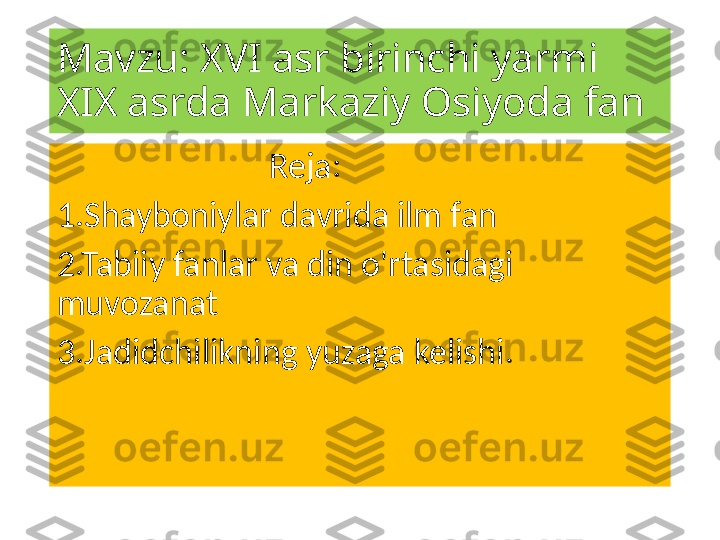 Mavzu: XVI asr birinchi yarmi 
XIX asrda Markaziy Osiyoda fan
                           Reja:
1.Shayboniylar davrida ilm fan
2.Tabiiy fanlar va din o'rtasidagi 
muvozanat
3.Jadidchilikning yuzaga kelishi. 