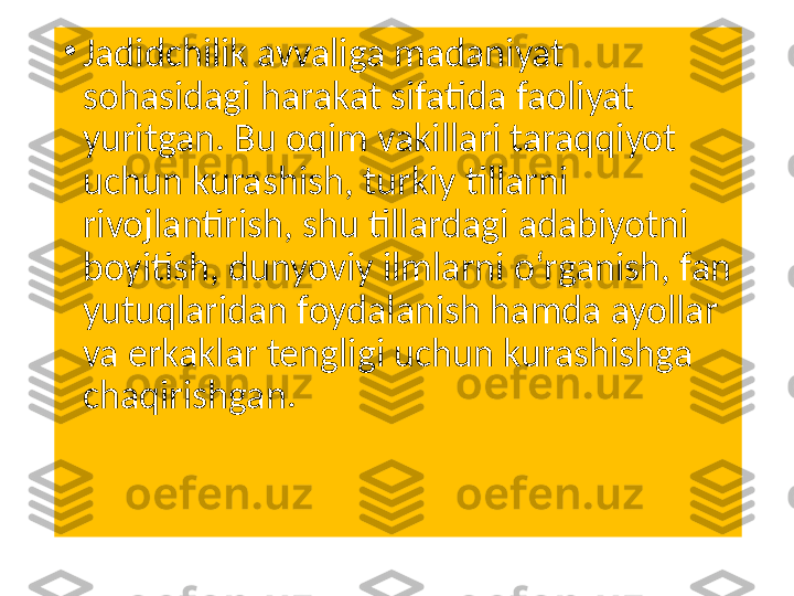 •
Jadidchilik avvaliga madaniyat 
sohasidagi harakat sifatida faoliyat 
yuritgan. Bu oqim vakillari taraqqiyot 
uchun kurashish, turkiy tillarni 
rivojlantirish, shu tillardagi adabiyotni 
boyitish, dunyoviy ilmlarni oʻrganish, fan 
yutuqlaridan foydalanish hamda ayollar 
va erkaklar tengligi uchun kurashishga 
chaqirishgan. 