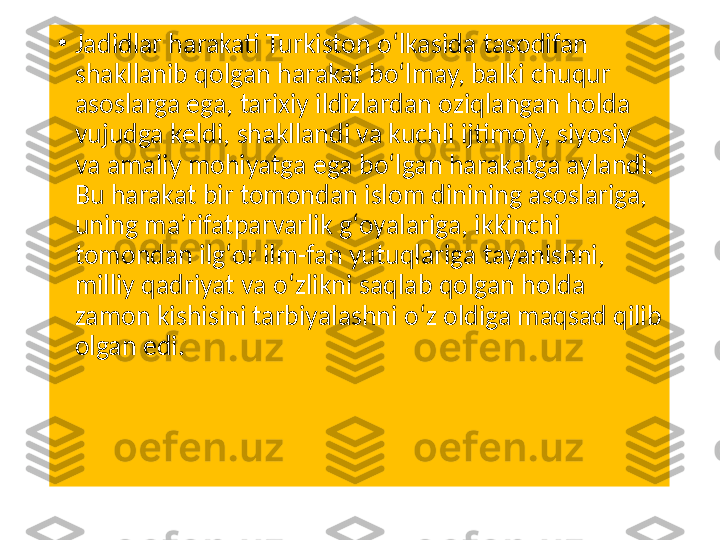 •
Jadidlar harakati Turkiston oʻlkasida tasodifan 
shakllanib qolgan harakat boʻlmay, balki chuqur 
asoslarga ega, tarixiy ildizlardan oziqlangan holda 
vujudga keldi, shakllandi va kuchli ijtimoiy, siyosiy 
va amaliy mohiyatga ega boʻlgan harakatga aylandi. 
Bu harakat bir tomondan islom dinining asoslariga, 
uning maʼrifatparvarlik gʻoyalariga, ikkinchi 
tomondan ilgʻor ilm-fan yutuqlariga tayanishni, 
milliy qadriyat va oʻzlikni saqlab qolgan holda 
zamon kishisini tarbiyalashni oʻz oldiga maqsad qilib 
olgan edi. 