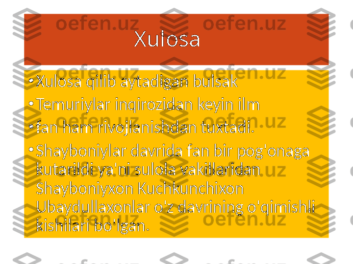                     Xulosa 
•
Xulosa qilib aytadigan bulsak 
•
Temuriylar inqirozidan keyin ilm
•
fan ham rivojlanishdan tuxtadi.
•
Shayboniylar davrida fan bir pog'onaga 
kutarildi ya'ni sulola vakillaridan 
Shayboniyxon Kuchkunchixon 
Ubaydullaxonlar o'z davrining o'qimishli 
kishilari bo'lgan. 