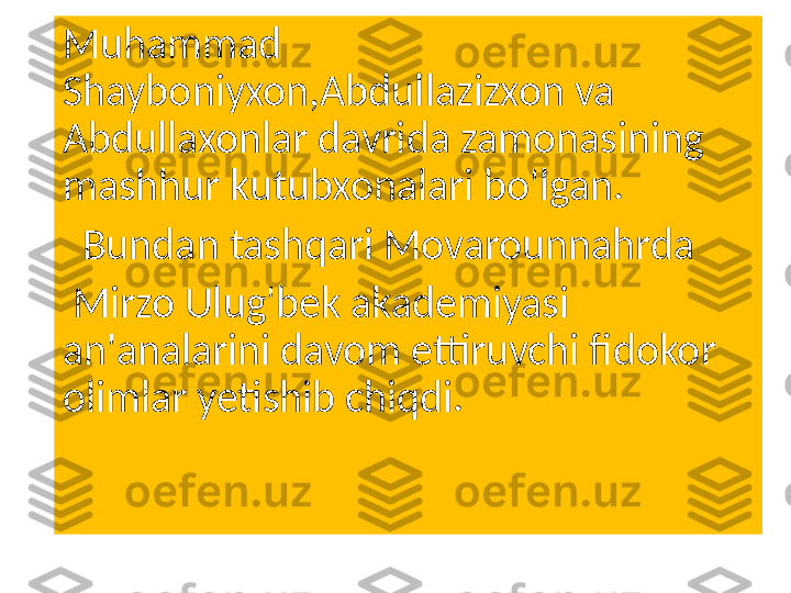 Muhammad 
Shayboniyxon,Abdullazizxon va 
Abdullaxonlar davrida zamonasining 
mashhur kutubxonalari bo'lgan.
   Bundan tashqari Movarounnahrda
  Mirzo Ulug'bek akademiyasi 
an'analarini davom ettiruvchi fidokor 
olimlar yetishib chiqdi. 