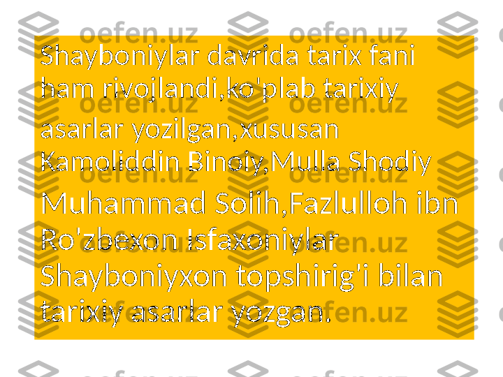 Shayboniylar davrida tarix fani 
ham rivojlandi,ko'plab tarixiy
asarlar yozilgan,xususan 
Kamoliddin Binoiy,Mulla Shodiy
Muhammad Solih,Fazlulloh ibn 
Ro'zbexon Isfaxoniylar 
Shayboniyxon topshirig'i bilan 
tarixiy asarlar yozgan. 