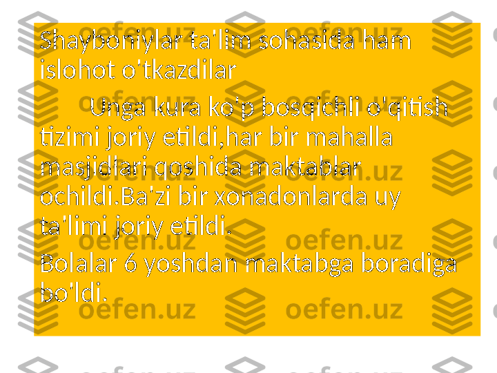 Shayboniylar ta'lim sohasida ham 
islohot o'tkazdilar
         Unga kura ko'p bosqichli o'qitish 
tizimi joriy etildi,har bir mahalla 
masjidlari qoshida maktablar 
ochildi.Ba'zi bir xonadonlarda uy 
ta'limi joriy etildi.
Bolalar 6 yoshdan maktabga boradiga  
bo'ldi. 