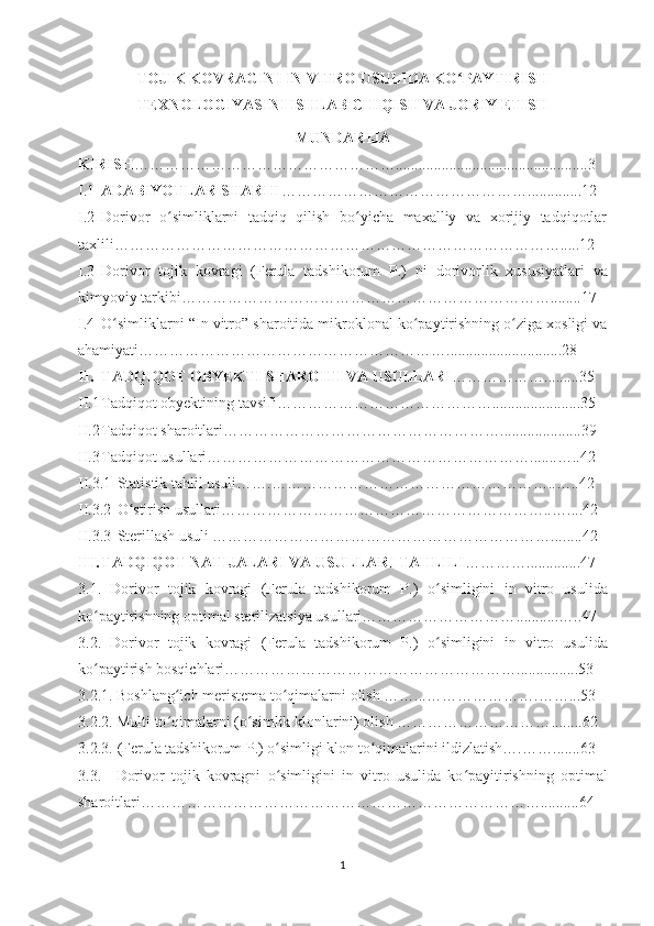 TOJIK KOVRAGINI IN VITRO USULIDA KO PAYTIRISHʻ
TEXNOLOGIYASINI ISHLAB CHIQISH VA JORIY ETISH
MUNDARIJA
KIRISH …………………………………………….......................................... ...... ..3
I.1 ADABIYOTLAR SHARHI ………………………………………… ............ ..12 
I.2 Dorivor   o simliklarni   tadqiq   qilish   bo yicha   maxalliy   va   xorijiy   tadqiqotlar	
ʻ ʻ
taxlili……………………………………………………………………………... . .12
I.3 Dorivor   tojik   kovragi   (Ferula   tadshikorum   P.)   n i   dorivorlik   xususiyatlari   va
kimyoviy tarkibi……………………………………………………………… ...... ..17
I.4 O simliklarni 	
ʻ “ In vitro ”  sharoitida mikroklonal ko paytirishning o ziga xosligi va	ʻ ʻ
ahamiyati……………………………………………………........... ................ ...28
II. TADQIQOT OBYEKTI SHAROITI VA USULLARI ……………… ..... .. ..3 5
II.1 Tadqiqot obyektining tavsifi……………………………………......... ........ ......35
II.2 Tadqiqot sharoitlari………………………………………………. .................. ..39
II.3 Tadqiqot usullari……………………………………………………… ....... …..42
II.3.1 Statistik tahlil usuli…….……………………………………………… .. …..42
II.3.2 O stirish usullari………………………………………………………..…	
ʻ . .. . 42 
II.3.3 Sterillash usuli …………………………………………………………... .. ...42
III. TADQIQOT NATIJALARI VA USULLARI TAHLILI …………. .......... ...47
3.1.   Dorivor   tojik   kovragi   (Ferula   tadshikorum   P.)   o simligini	
ʻ   in   vitro   usulida
ko paytirishning optimal sterilizatsiya usullari…………………………	
ʻ ........... …..47
3.2.   Dorivor   tojik   kovragi   (Ferula   tadshikorum   P.)   o simligini	
ʻ   in   vitro   usulida
ko paytirish bosqichlari………………………………………………….	
ʻ ........... ....53
3.2.1. Boshlang ich meristema to qimalarni olish ……...…………………	
ʻ ʻ . ……...53
3.2.2. Multi to qimalarni (o simlik klonlarini) olish …………………………
ʻ ʻ .... ....62
3.2.3. (Ferula tadshikorum P.) o simligi klon to qimalarini ildizlatish….……	
ʻ ʻ ... ....63 
3.3.   Dorivor   tojik   kovragni   o simligini
ʻ   in   vitro   usulida   ko payitirishning   optimal	ʻ
sharoitlari……………………………………………………………………...... .. ..64
1 