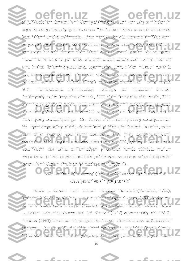 xo jaliklarda ham dorivor o simliklarni yetishtirish va ularni xom-ashyosini birlamchiʻ ʻ
qayta ishlash yo lga qo yilgan. Bu sohada “Shifobaxsh” ishlab chiqarish birlashmasi	
ʻ ʻ
katta   ishlarni   amalga   oshirmoqda.   Biroq   mamlakatimizda   dorivor   o simliklar   xom-	
ʻ
ashyosiga bo lgan talabning keskin ortib borishiga qaramasdan ko pgina qimmatbaho	
ʻ ʻ
xom-ashyo   beruvchi   dorivor   o simliklarni   o stirish   texnologiyalari   shu   vaqtgacha	
ʻ ʻ
mukammal   ishlab   chiqilgan   emas.   Shu   o rinda   alohida   ta kidlash   lozimki,   hech   bir	
ʻ ʼ
soha   boshqa   fanlarning   yutuqlariga   tayanmasdan   turib,   o zlari   mustaqil   ravishda	
ʻ
rivojlana   olmaydi.   Dorivor   o simliklar   sintetik   dorilarga   qaraganda   kam   asorat	
ʻ
qoldiradi,   kamdan   kam   hollarda   allergik   reaksiyalar   chaqiradilar.   Hozirgi   paytda
MDH   mamlakatlarida   o simliklardagi   fiziologik   faol   moddalarni   aniqlash	
ʻ
fitokimyoviy  usulda   keng  o tkazilmoqda,  6000  o simlikning  alkaloidli  tarkibi,  2000
ʻ ʻ
o simlikning   glikozidli   tarkibi,   3000   o simlikning   saponinli   tarkibi,   1000   ga   yaqin	
ʻ ʻ
o simlikning   flavonoidli   tarkibi   va   4000   dan   oshiq   o simlikning   efir   moyli   tarkibi
ʻ ʻ
fitokimyoviy usuldao rganilgan [	
ʻ 65].  Dorivor o simliklarning asosiy xususiyatlaridan	ʻ
biri organizimga salbiy ta siri juda ham kamligi bilan ajiralib turadi. Masalan, ovqat	
ʼ
hazm   qilish   sistemasi   kasalliklarini   davolashda   70%,   jinsiy   azolar   kasalliklarni
davolashda   88%,   balg am   ajratuvchi   preparatlarning   70%,   qon   aylanish   sistemasi	
ʻ
kasalliklarini   davolashda   qo llaniladigan   glikozidlar   hamda   tibbi	
ʻ ѐ	O tda   ma lum	ʼ
maqsadlarda qo llaniladigan allkalloidlar, efir moylari va boshqa ko plab preparatlar	
ʻ ʻ
aynan o simliklardan olina	
ʻ ѐ	O tganligi barchaga  ma lumdir [47].	ʼ
1.2 Dorivor tojik kovragi (Ferula tadshikorum P.) n i  dorivorlik
xususiyatlari va kimyoviy tarkibi
Ferula   L.   turkumi   nomi   birinchi   marotaba   Temufort   (Temufort,   1700),
keyinchalik K.Linney ta riflab, u 9 turiga ta rif berishgan. (Linney, 1753), hozirgacha	
ʼ ʼ
bu nomenklatura saqlanib qolgan (Ferula-so zi tik qomatli ma nosini beradi). Ferula	
ʻ ʼ
L.  turkumi   turlarining sistematikasi  E.P.  Korovin (1947)   va zamonaviy  tahlili  M.G.
Pimenov   (1983)   tomonidan   o rganilgan.	
ʻ   Shifobaxsh   o simliklar   orasida   Ziradoshlar	ʻ
(Apiaceae L.) oilasi vakillari alohida o rinni egallaydi. Bu oila ichida kovrak (Ferula	
ʻ
L.)   turkumi   turlari   muhim   ahamiyatga   ega   bo lib,   ular   jahonda   200   ga   yaqin   turni	
ʻ
10 