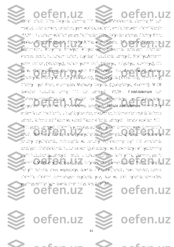 tashkil   qiladi.   O rta   Osiyoda   ularning   114   ta   turi,   O zbekistonda   ularning   64   turiʻ ʻ
mavjud. Ular dorivor, oziqabop, yem-xashak, asalchil, smola beruvchi o simliklardir	
ʻ
[63,34]. Bu turkum vakillari geografik jihatdan O rta Osiyodan g arbga G arbiy Sibir,	
ʻ ʻ ʻ
Kavkaz, O rta Yer dengizi, Shimoliy Afrika shimoligacha [24]. Kichik Osiyo, Eron,	
ʻ
Afg oniston,   Xitoyning   Sinszyan   viloyati   va   Hindistonda   tarqalgan.   G arbdan	
ʻ ʻ
sharqqa   qarab,   bu   turkum   turlari,   quyidagi   hududlarda   uchraydi;   Sitsiliya,Appenin
yarim   orollari,  (Kalabrya),  Balkon   yarim   oroli,  (Gresiya,   Bolgariya,  Ruminiya),   Olt
va   va   Kichik   Osiyoda   (Turkiya,   Eron   Siriya,   Livan,   Iroq,   Avg oniston),   Kavkaz	
ʻ
(G arbiy va Sharqiy va Janubiy Kavkazorti), O rta Osiyoda (Kopet-Dog, Pomir-Oloy,	
ʻ ʻ
G arbiy   Tyan-Shan,   shuningdek   Markaziy   Osiyoda   (Qashg ariya,   Kashmir).   MDX
ʻ ʻ
davlatlar   hududida   uning   110   tur   uchraydi   [ 7 3, 28 ].   F.tadshikorum   turi
O zbekistonning   janubiy   viloyatlari   asosan   Surxandaryo   va   Qashqadaryo
ʻ
viloyatlarining   adir   va   tog   zonalarida   tarqalgan.  	
ʻ Ferula   tadshikorum   Pomir-Oloy
endemik turi hisoblanib, u  bug doyiqzorlar, pistazorlar, bodomzorlar orasida ko proq	
ʻ ʻ
uchrab,   ko proq   edifikator   va   subedifikator   sifatida   uchraydi.   Dengiz   satxidan   600-	
ʻ
1600 gacha uchraydi. O simlik yoppasiga gullagan yillari dominant va sodominantlik	
ʻ
qiladi .   Xisor   tog larining   Janubiy   qiyaligida,   Ko hitongda,   Qorategin   tizmasining	
ʻ ʻ
janubiy   qiyaliklarida,   Bobotog da   va   Janubiy   Tojikistonnig   tog   oldi   zonalarida	
ʻ ʻ
tarqalgan. O zbekistonda bu tur asosan Qashqadaryo va Surxondaryo viloyatlarining	
ʻ
tog li  hududlarida uchraydi.	
ʻ   Ferula L. turkumi  turlari  – ko p yillik, o tsimon, geofit	ʻ ʻ
o simlik.   Mavsumiy   rivojlanish   ritmi   bo yicha   ular   efemeroidlardir.   Ya ni,   o simlik	
ʻ ʻ ʼ ʻ
har   yili   bahorda   qisqa   vegetatsiya   davrida   o sib,   rivojlanadi,   havo   harorati,   tuproq	
ʻ
o simlik   o sishini   tormozlagan   paytlarda   yoz,   kuz   va   qish   oylarida   atmosfera	
ʻ ʻ
yog ingarchiligi kam davrda tinch holga kiradi [71,53].	
ʻ
11 