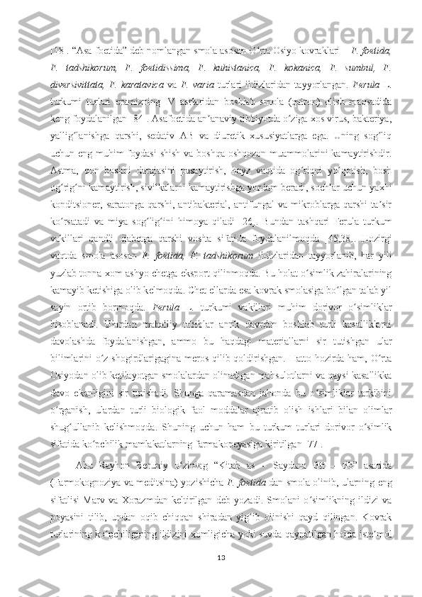 [18].  “Asa-foѐtida” d	ѐb nomlangan smola asosan O rta Osiyo kovraklari 	ʻ – F. foеtida,
F.   tadshikorum,   F.   foеtidissima,   F.   kuhistanica,   F.   kokanica,   F.   sumbul,   F.
divеrsivittata,   F.   karatavica   va   F.   varia   turlari   ildizlaridan   tayyorlangan.   Ferula   L.
turkumi   turlari   eramizning   IV   asrlaridan   boshlab   smola   (qatron)   olish   maqsadida
keng  foydalanilgan [ 84 ] .  Asafoetida an anaviy tibbiyotda o ziga xos virus, bakteriya,	
ʼ ʻ
yallig lanishga   qarshi,   sedativ   AB   va   diuretik   xususiyatlarga   ega.   Uning   sog liq	
ʻ ʻ
uchun eng muhim foydasi  shish va boshqa oshqozon muammolarini kamaytirishdir.
Astma,   qon   bosimi   darajasini   pasaytirish,   hayz   vaqtida   og riqni   yo qotish,   bosh	
ʻ ʻ
og rig ni kamaytirish, sivilkalarni kamaytirishga yordam beradi, sochlar uchun yaxhi	
ʻ ʻ
konditsioner,   saratonga   qarshi,   antibakterial,   antifungal   va   mikroblarga   qarshi   ta sir	
ʼ
ko rsatadi   va   miya   sog lig ini   himoya   qiladi	
ʻ ʻ ʻ   [ 26 ].   Bundan   tashqari   Ferula   turkum
vakillari   qandli   diabetga   qarshi   vosita   sifatida   foydalanilmoqda   [45,38].   Hozirgi
vaqtda   smola   asosan   F.   foеtida,   F.   tadshikorum   ildizlaridan   tayyorlanib,   har   yili
yuzlab tonna xom-ashyo ch	
ѐtga eksport qilinmoqda. Bu holat o simlik zahiralarining	ʻ
kamayib k	
ѐtishiga olib k	ѐlmoqda. Ch	ѐt ellarda esa kovrak smolasiga bo lgan talab yil	ʻ
sayin   ortib   bormoqda.   Ferula   L.   turkumi   vakillari   muhim   dorivor   o simliklar	
ʻ
hisoblanadi.   Ulardan   mahalliy   tabiblar   antik   davrdan   boshlab   turli   kasalliklarni
davolashda   foydalanishgan,   ammo   bu   haqdagi   materiallarni   sir   tutishgan   ular
bilimlarini o z shogirdlarigagina meros qilib qoldirishgan. Hatto hozirda ham, O rta	
ʻ ʻ
Osiyodan olib ketilayotgan smolalardan olinadigan mahsulotlarni va qaysi kasallikka
davo   ekanligini   sir   tutishadi.   Shunga   qaramasdan   jahonda   bu   o simliklar   tarkibini	
ʻ
o rganish,   ulardan   turli   biologik   faol   moddalar   ajratib   olish   ishlari   bilan   olimlar	
ʻ
shug ullanib   kelishmoqda.   Shuning   uchun   ham   bu   turkum   turlari   dorivor   o simlik	
ʻ ʻ
sifatida ko pchilik mamlakatlarning farmakopeyasiga 	
ʻ kiritilgan [77].
Abu   Rayhon   Beruniy   o zining   “Kitab   as   –   Saydana   fitt   –   tib”   asarida	
ʻ
(Farmokognoziya va meditsina) yozishicha   F. foetida  dan smola olinib, ularning eng
sifatlisi   Marv   va   Xorazmdan   keltirilgan   deb   yozadi.   Smolani   o simlikning   ildizi   va	
ʻ
poyasini   tilib,   undan   oqib   chiqqan   shiradan   yig ib   olinishi   qayd   qilingan.   Kovrak	
ʻ
turlarining ko pchiligining ildizini xomligicha yoki suvda qaynatilgan holda iste mol	
ʻ ʼ
13 