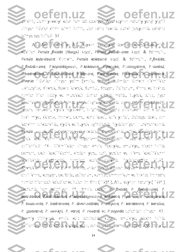 qilishib,  ularni   yovvoyi  sabzi  ham  deb  atashgan.  Abu  Rayhon  Beruniy  yangi  yig ibʻ
olingan   ildizlar   shirin   ta mli   bo lib,   ular   ochiq   havoda   qurish   jarayonida   achchiq	
ʼ ʻ
ta mga ega bo ladi [57].	
ʼ ʻ
Аbu   Аli   ibn   Sino   va   Аbu   Rayxon   Beruniylar   davridan   kovrak   turkumlari
vakillari   Ferula   foetida   (Bunge)   Regel,   Ferula   foetidissima   Regel   &   Schmalh.,
Ferula   kuhistanica   Korovin,   Ferula   kokanica   Regel   &   Schmalh.,   F.foetida ,
F.foetidissima,   F.kopetdagensis ,   F.kokanica ,   F.persika ,   F.zoongarica ,   F.sumbul,
F.badrakema ,   F.diversivittata,   F.kapsica ,   F.karatavika,   F.karelini ,   F.   gummoza ,
F.varia   ildizidan   olingan   yelim   (smola,   qatron)   qadimdan   dorivor   o simliklar	
ʻ
Ushturg oz,   Kovrak,   Sassiq   kovrak,   Sumbul,   Spagen,   Galbanum,   Kinna   va   boshqa	
ʻ
nomlar   bilan   oddiy   va   murakkab   dorilar   sifatida   me da,   buyrak,   taloq,   jigar	
ʼ
kasaliklarini   davolashda   hamda   ginekologik   kasaliklarda   qon   oqishini   to xtatuvchi,	
ʻ
ishtaha   ochuvchi,   siydik   haydovchi,   bo g inlarda   og riq   qoldiruvchi   dori   sifatida,	
ʻ ʻ ʻ
bosh   miya,   skleroz,   bronxit,   astma,   sariq   kasal,   ko k   yo tal,   diabetga   davo,   qon	
ʻ ʻ
ketishini   to xtatishda,   siydik   va   buyrak   og riqlarida   foydalanilgan.   Turkmanistonda	
ʻ ʻ
Ferula   L.   turkumi   turlarining   yosh   novdalari   shamollashda,   o pka   kasalligi   hamda	
ʻ
ichak   kasalliklarini   davolashda   organizmni   immunitetni   mustahkamlash   uchun
qo llaniladi	
ʻ   [48].   O simlikdan   olingan   smola   nastoyka,   emulsiya,   plastir   holida	ʻ
astmani,   asab   kasalliklarini,   sirtdan   yara,   turli   yaralar   va   o sma   kasalliklarini	
ʻ
davolashda,   shuningdek,   homilani   saqlab   qolishda   foydalanganlar   [91,92].
Kovraklarning ildiz bo g zini qirqilib, undan ajralib chiqqan quyuq massani mahalliy	
ʻ ʻ
aholi kinna, sapagen, asafetida, galbanum, sumbul, ammonikum va boshqa bir necha
nomlar bilan atab keladilar va bular Ibn Sino ( 1956 ), Abu Rayhon Beruniy ( 1974 )
asarlarida   ham   keltirilgan   [46] .   Smola   asosan   F.   foetida,   F.   foetidissima,   F.
kuhistanica, F.tadshikorum, F. kopetdagensis, F. kokanica, F. persica, F. soongarica,
F. teniusecta, F. badracema, F. diversivittata, F. caspica, F. karatavica, F. karelini,
F.   gummosa,   F.   nevskyi,   F.   varia,   F.   renardi   va   F.oopoda   turlaridan   olingan   [82].
Rasmiy   tibbiyotda   smola   xalq   tabobatida   surtma,   emulsiya,   plastir   holida
qo llanilgan. Hindistonda diareya, vabo, qandli diabet, revmatizm, nevroz va bronxial	
ʻ
14 