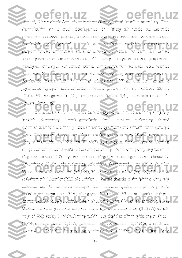 astmani, O rta asrlarda Armanistonda arteroskleroz, bronxit kasalligi va nafas yo llariʻ ʻ
shamollashini   smola   orqali   davolaganlar   [54].   Xitoy   tabobatida   esa   asafetida
organizmni   baquvvat   qilishda,   tonusni   oshirishda,   asab   kasalliklari   va   shamollashni
davolashda   qo lanilgan   [60].  	
ʻ Tojik   xalq   tabobatida   asafetida   antispazmatik,
antigelmintik va karminativ vosita sifatida ishlatiladi. Ferula o smalarni davolash va	
ʻ
tanani   yoshartirish   uchun   ishlatiladi   [ 41].   Ilmiy   tibbi yo tda   dorivor   preparatlari
(nastoyka,   emulsiya,   xabdorilar)   astma,   tomir   tortishishi   va   asab   kasalliklarida
ishlatiladi.   Xalq   tabobatida   smolasini   sut   bilan   qaynatib,   zaxm,   yaralar,   shishlarni
davolashda   foydalaniladi   [68].   So ngi   adabiyotlar   tahliliga   kora   turli   geografik	
ʻ
joylarda uchraydigan ferula turlaridan mikroblarga qarshi [43,17] ,  insektitsit [22,30],
afitsid   [39],   antigelmintik   [40],     antiprotozoal   faollik   [9,6],   antimikobakterial   [14]
xususiyatlarga ega.
Ferula tadshikorum Pimenov   tarkibidagi dorivor moddalarning kimyoviy
tarkibi:   Zamonaviy   farmakognostikada   Ferula   turkumi   turlarining   shirasi
gummishiralar ichida efir moyi aralashmasi tufayli “dorixona shirasi” nomli guruhga
kiradi.   O zbekiston  Respublikasi   Fanlar  akademiyasiga  qarashli   O simlik  moddalari	
ʻ ʻ
kimyosi institutida G.K. Nikonov, V. Malikov, so ngra A. Saidxo jayev va ularning	
ʻ ʻ
shogirdlari tomonidan   Ferula   L. turkumi turlarining o simlikning kimyoviy tarkibini	
ʻ
o rganish   dastlab   1970   yildan   boshlab   o rganila   boshlangan.  	
ʻ ʻ Ular   Ferula   L.
turkumining   90   dan   ortiq   turlarining   tarkibida   seskviterpenoidli   moddalar,   shundan
55 turi terpenoidli kumarinlar (56,0 %), 34 turi murakkab efirlar (35,0 %), 18 turi esa
seskviterpenli   laktonlar   (20,0   %)   aniqlandi.   Ferula   foetida   o simligining   kimyoviy	
ʻ
tarkibida   esa   70   dan   ortiq   biologik   faol   moddalar   ajratib   olingan.   Eng   ko p	
ʻ
seskviterpen   kumarinlar   -31ta,   oltingugurt   birikmalari   32   ta   va   bundan   tashqari
diterpen, arabinoza, glyukopirozid va boshqalari 9 tani tashkil qilishi  aniqlangan [79]
Mazkur   mahsulot   yoqimsiz   sarimsoq   hidga   ega   shira   aralashmasi   (31,35%)   va   efir
moyi (6-9%) saqlaydi. Mahsulotning tarkibi  quyidagicha:  efir moyida erigan shira -
61,4%, erimagan shira - 0,60%, gummilar - 25,10%, vanilin - 0,0696%, erkin ferula
kislotasi   -   1,2896%.   Efir   moyining   yoqimsiz   hidi   sulfidlar   tufayli   bo ladi.   Moy	
ʻ
15 