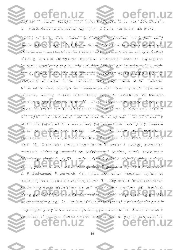 quyidagi   moddalarni   saqlaydi:   pinen   S
10 N
15   6-8%,   disulfid   C
7 H
14 S
3   4,5%,   disul ь fid
C
11 H
20 S
2  20%, birmuncha vaqtdan keyin (C
10 H
15 O)n, C
8 H
10 S
2  va  C
10 H
18 S
2  [84,85]. 
Hozirgi   kungacha   Ferula   L   turkumiga   kiruvchi   o simliklardan   100   ga   yaqin   tabiiyʻ
karotan   ajratib   olingan.   O simliklarda   karotan   erkin   spirt   holida   kam   uchrab,   ko p	
ʻ ʻ
hollarda ular murakkab efir alifatik va aromatik kislotalar shaklida uchraydi. Kovrak
o simligi   tarkibida   uchraydigan   terpenoidli   birikmalarni   tekshirish   quyidagilarni	
ʻ
ko rsatdi:   kovrakning
ʻ   eng   qadimiy   turlaridan   biri   bo lgan   Scorodesmada   kumarin	ʻ
borligi,   boshqa   barcha   turlarida   terpenoid   kumarinlar   va   seskviterpen   laktonlari
mavjudligi   aniqlangan   bo lsa,   Pencedonoidesning   ayrimlarida   asosan   murakkab	
ʻ
efirlar   tashkil   etadi.   Biologik   faol   moddalar   bu   o simliklarning   har   xil   organlarida	
ʻ
to planib,   ularning   miqdori   o simlikning   rivojlanish   bosqichiga   va   ekologik	
ʻ ʻ
sharoitlarga  qarab   o zgaruvchandir	
ʻ   [ 51 ] .   Uning  tibbiy   ahamiyatga  ega   bo lgan  yana	ʻ
boshqa birikmalari ham klinik tadqiqotlar natijasida o rganildi. Kovrak o z tarkibiga	
ʻ ʻ
efir moylarini ham ba zi turlarini qamrab oladi va bunday kuchli hidli birikmalarning	
ʼ
asosini   oltingugurt   tashkil   qiladi.   Undagi   yog lar   tarkibida   fitokimyoviy   moddalar	
ʻ
asosan   pinen,   kadenin   va   vanillin   mavjud   bo lib,   qatroni   esa   umbelliferon,	
ʻ
asaresinotannol, foetidin, kamolonol va ferul kislotasi kabi fitobirikmalarni o z ichiga	
ʻ
oladi   [16].   O simlikdan   ajratib   olingan   barcha   birikmalar   3   guruhga;   kumarinlar,	
ʻ
murakkab   efirlarning   terpenoid   va   seskviterpenli   spirtlari,   hamda   seskviterpen
laktonlariga   ajratiladi   [87, 52 ].   Ferula   turkumidagi   ba zi   o simliklarning   biologik	
ʼ ʻ
faolligi yaxshi ma lum, masalan: 	
ʼ F.assafoetida ,  F. gummosa, F.persica, F. communis
L.   F.   badrakema,   F.   hermonis   [ 4 5].   Ferula   tadshikorum   mevasidan   tojiferin   va
tadjikorin, ikkita terpenoid kumarin ajratilgan [ 3 1] .   Keyinchalik   Ferula tadshikorum
ildizlarining   aseton   ekstraktidan   deatsetil   tajikorin   ham   ajratilgan   [ 10 ] .   Asafetida
oltingugurt o z ichiga olgan birikmalar mavjudligi sababli o ziga xos oltingugirtli hid	
ʻ ʻ
va achchiq ta mga ega
ʼ   [23 ].  Ferula tadshikorumning yer osti qismlaridan olingan efir
moyning kimyoviy tarkibi va biologik faolligiga oid birinchi ish   Sharopov Farux S.
tomonidan   o rganilgan.  
ʻ Kovrak   smolasi   tarkibida   turli   xil   yog lar   mavjud   bo lib,	ʻ ʻ
16 