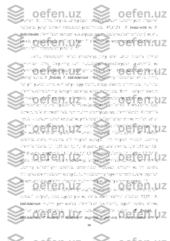 mumkin [50]. O rta Osiyoda uchraydigan Ferula L. turkumi turlarini yalpi o rganishʻ ʻ
natijasida   yangi   dorivor   preparatlar   yaratilmoqda   [86,70,67 ].   F.   tenuisecta   va   F.
kuhistanika  o simliklari estrogen xususiyatga ega moddalar saqlashi aniqlandi va shu	
ʻ
asosda   ginekologiyada   qo llaniladigan   “Tefestrol”   va   veterinariyada   ishlatiladigan	
ʻ
“Panoferol”  preparatlari yaratildi  [64].
Ushbu   preparatlarni   ishlab   chiqarishga   joriy   etish   uchun   botanik   olimlar
tomonidan   O rta   Osiyoning   turli   hududlariga   ekspeditsiyalar   uyushtirildi   va	
ʻ
o simliklar   xom-ashyosi   yetarli   ekanligini   aniqlandi   [81].   Shuni   ta kidlash   lozimki,	
ʻ ʼ
hozirgi   kunda   F.   foetida,   F.   tadshikorum   o simliklarining   ildizlaridan   smola   olinib,	
ʻ
har   yili   yuzlab   tonna   xom-ashyo   tayyorlanib,   chetga   eksport   qilinmoqda.   Bu   holat
o simlik zahiralarining kamayib ketishiga sabab bo lmoqda. Xom – ashyoni  eksport	
ʻ ʻ
qilmasdan   ushbu   smoladan   o zimizda   yangi   preparatlar   yaratilsa   va   o simlik	
ʻ ʻ
zahiralaridan oqilona foydalanilsa maqsadga muvofiq bo lar edi. Kovraklar na faqat	
ʻ
dorivor, balki chorvachilikda ham muhim ahamiyatga ega o simliklardir. Ko pchilik	
ʻ ʻ
Ferula L. turkumi turlari serurug  va yirik bargli bo lganligidan chorva mollari uchun	
ʻ ʻ
to yimli ozuqa hisoblanadi. Bu turkum turlaridan boshqa o simliklar bilan birgalikda	
ʻ ʻ
yem-xashak   sifatida   foydalanish   mumkin.   Ularning   ildizi,   gullari   va   mevalari
tarkibida   ancha   miqdorda   efir   moylari   saqlaydi.   Efir   moylari   miqdori   ularning
o simlik ildizida 0,1- 0,22 dan 3,0-4,0 % gacha, yer ustki qismida 0,07-0,62 dan 3,5-
ʻ
3,6 % gacha, mevalarida 0,5-0,8 dan 4,4-7,2 % gacha, gullarida 0,4-0,9 dan 2,2-2,4 %
gacha   bo ladi   [86].   Ferula   L   turkumiga   kiruvchi   o simliklar   turi   juda   ko p   bo lib,	
ʻ ʻ ʻ ʻ
ularning   ko pchiligini   tarkibida   terpenoidlar   murakkab   efirlarni   va   bir   qancha	
ʻ
biologik aktiv moddalarni saqlaydi, bu moddalarning hayvonlar reproduktiv organlari
va serpushtligiga ta sirini o rganish muhim ilmiy va amaliy ahamiyatga ega [13].	
ʼ ʻ
Ferula   L.   turkumi   turlarining   urug lari   oziqabop   kontsentrat   hisoblanib,   uni	
ʻ
qorako l   qo ylari,   otlar,   tuyalar   yoz   va   qishda   sevib   iste mol   qiladilar   [62,66].  	
ʻ ʻ ʼ F.
tadshikorum   muhim   yem-xashak   o simliklari   hisoblanib,   deyarli   barcha   chorva	
ʻ
mollari   iste mol   qilishadi.   Ferula   L.   turkumining   ba zi   turlari   –  	
ʼ ʼ F.   foetida ,   F.
tadshikorum, F. renardi, F. alliacea, F. angrenii, F. persica, F. szowitschiana  larning
18 