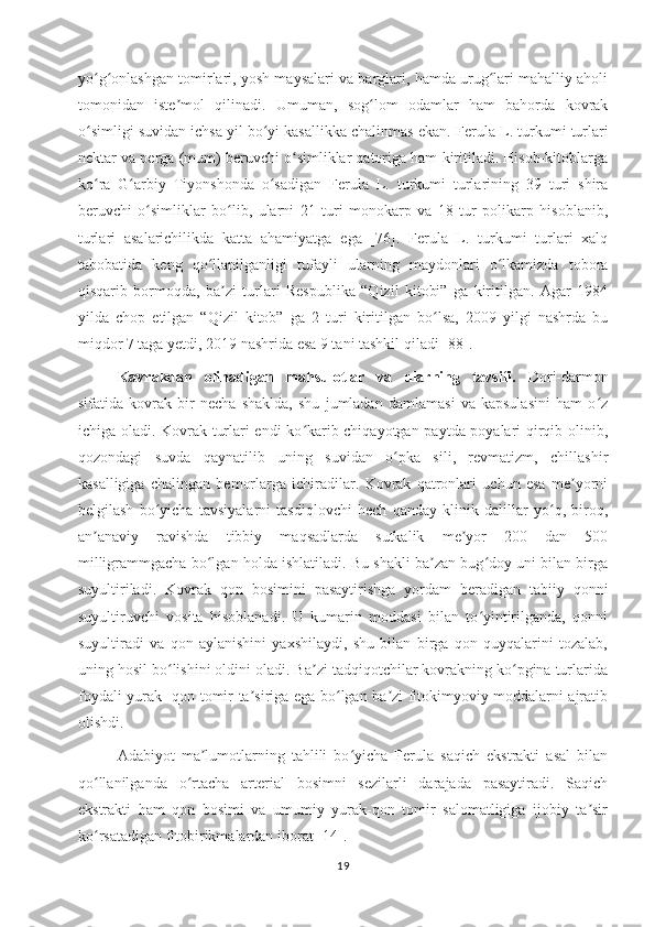 yo g onlashgan tomirlari, yosh maysalari va barglari, hamda urug lari mahalliy aholiʻ ʻ ʻ
tomonidan   iste mol   qilinadi.   Umuman,   sog lom   odamlar   ham   bahorda   kovrak	
ʼ ʻ
o simligi suvidan ichsa yil bo yi kasallikka chalinmas ekan.	
ʻ ʻ   Ferula L. turkumi turlari
nektar va perga (mum) beruvchi o simliklar qatoriga ham kiritiladi. Hisob-kitoblarga	
ʻ
ko ra   G arbiy   Tiyonshonda   o sadigan   Ferula   L.   turkumi   turlarining   39   turi   shira	
ʻ ʻ ʻ
beruvchi   o simliklar   bo lib,   ularni   21   turi   monokarp   va   18   tur   polikarp   hisoblanib,	
ʻ ʻ
turlari   asalarichilikda   katta   ahamiyatga   ega   [76].   Ferula   L.   turkumi   turlari   xalq
tabobatida   keng   qo llanilganligi   tufayli   ularning   maydonlari   o lkamizda   tobora	
ʻ ʻ
qisqarib   bormoqda,   ba zi   turlari   Respublika   “Qizil   kitobi”   ga   kiritilgan.   Аgar   1984	
ʼ
yilda   chop   etilgan   “Qizil   kitob”   ga   2   turi   kiritilgan   bo lsa,   2009   yilgi   nashrda   bu	
ʻ
miqdor 7 taga yetdi, 2019 nashrida esa 9 tani tashkil qiladi   [88].
Kavrakdan   o linadigan   mahsulotlar   va   ularning   tavsifi.   Dori-darmon
sifatida   kovrak   bir   necha   shaklda,   shu   jumladan   damlamasi   va   kapsulasini   ham   o z	
ʻ
ichiga oladi. Kovrak turlari endi ko karib chiqayotgan paytda poyalari qirqib olinib,	
ʻ
qozondagi   suvda   qaynatilib   uning   suvidan   o pka   sili,   revmatizm,   chillashir	
ʻ
kasalligiga   chalingan   bemorlarga   ichiradilar.   Kovrak   qatronlari   uchun   esa   me yorni	
ʼ
belgilash   bo yicha   tavsiyalarni   tasdiqlovchi   hech   qanday   klinik   dalillar   yo q,   biroq,	
ʻ ʻ
an anaviy   ravishda   tibbiy   maqsadlarda   sutkalik   me yor   200   dan   500	
ʼ ʼ
milligrammgacha bo lgan holda ishlatiladi. Bu shakli ba zan bug doy uni bilan birga	
ʻ ʼ ʻ
suyultiriladi.   Kovrak   qon   bosimini   pasaytirishga   yordam   beradigan   tabiiy   qonni
suyultiruvchi   vosita   hisoblanadi.   U   kumarin   moddasi   bilan   to yintirilganda,   qonni	
ʻ
suyultiradi   va   qon   aylanishini   yaxshilaydi,   shu   bilan   birga   qon   quyqalarini   tozalab,
uning hosil bo lishini oldini oladi. Ba zi tadqiqotchilar kovrakning ko pgina turlarida	
ʻ ʼ ʻ
foydali yurak -qon tomir ta siriga ega bo lgan ba zi fitokimyoviy moddalarni ajratib	
ʼ ʻ ʼ
olishdi.
Adabiyot   ma lumotlarning   tahlili   bo yicha   Ferula   saqich   ekstrakti   asal   bilan	
ʼ ʻ
qo llanilganda   o rtacha   arterial   bosimni   sezilarli   darajada   pasaytiradi.   Saqich	
ʻ ʻ
ekstrakti   ham   qon   bosimi   va   umumiy   yurak-qon   tomir   salomatligiga   ijobiy   ta sir	
ʼ
ko rsatadigan fitobirikmalardan 	
ʻ iborat [14]. 
19 