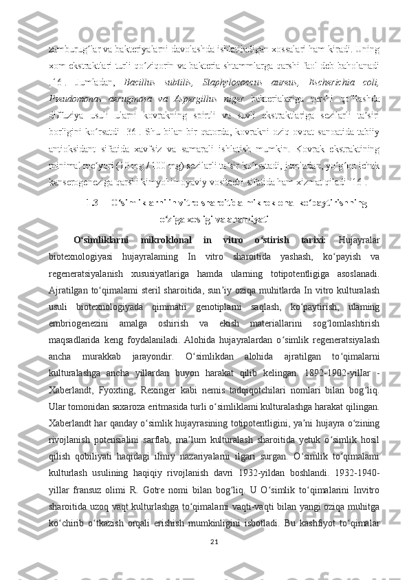 zamburug lar va bakteriyalarni davolashda ishlatiladigan xossalari ham kiradi. Uningʻ
xom ekstraktlari turli qo ziqorin va bakteria shtammlarga qarshi faol deb baholanadi	
ʻ
[16].   Jumladan,   Bacillus   subtilis,   Staphylococcus   aureus,   Escherichia   coli,
Pseudomonas   aeruginosa   va   Aspergillus   niger   bakterialariga   qarshi   qo llashda	
ʻ
diffuziya   usuli   ularni   kovrakning   spirtli   va   suvli   ekstraktlariga   sezilarli   ta siri	
ʼ
borligini   ko rsatdi   [36].   Shu   bilan   bir   qatorda,   kovrakni   oziq-ovqat   sanoatida   tabiiy	
ʻ
antioksidant   sifatida   xavfsiz   va   samarali   ishlatish   mumkin.   Kovrak   ekstraktining
minimal me yori (10 mg / 100 mg) sezilarli ta sir ko rsatadi, jumladan, yo g on ichak
ʼ ʼ ʻ ʻ ʻ
kanserogeneziga qarshi kimyohimoyaviy vositachi sifatida ham xizmat qiladi [16]. 
1.3 O simliklarni in vitro sharoitida mikroklonal ko paytirishning	
ʻ ʻ
o ziga xosligi va ahamiyati	
ʻ
O simliklarni   mikroklonal   in   vitro   o stirish   tarixi:	
ʻ ʻ   Hujayralar
biotexnologiyasi   hujayralaming   In   vitro   sharoitida   yashash,   ko payish   va	
ʻ
regeneratsiyalanish   xususiyatlariga   hamda   ularning   totipotentligiga   asoslanadi.
Ajratilgan to qimalami  steril sharoitida, sun iy oziqa muhitlarda In vitro kulturalash	
ʻ ʼ
usuli   biotexnologiyada   qimmatii   genotiplarni   saqlash,   ko paytirish,   ulaming	
ʻ
embriogenezini   amalga   oshirish   va   ekish   materiallarini   sog lomlashtirish	
ʻ
maqsadlarida   keng   foydalaniladi.   Alohida   hujayralardan   o simlik   regeneratsiyalash	
ʻ
ancha   murakkab   jarayondir.   O simlikdan   alohida   ajratilgan   to qimalarni	
ʻ ʻ
kulturalashga   ancha   yillardan   buyon   harakat   qilib   kelingan.   1892-1902-yilIar   -
Xaberlandt,   Fyoxting,   Rexinger   kabi   nemis   tadqiqotchilari   nomlari   bilan   bog liq.	
ʻ
Ular tomonidan saxaroza eritmasida turli o simliklami kulturalashga harakat qilingan.	
ʻ
Xaberlandt har qanday o simlik hujayrasining totipotentligini, ya ni hujayra o zining	
ʻ ʼ ʻ
rivojlanish   potensialini   sarflab,   ma lum   kulturalash   sharoitida   yetuk   o simlik   hosil	
ʼ ʻ
qilish   qobiliyati   haqidagi   ilmiy   nazariyalarni   ilgari   surgan.   O simlik   to qimalami	
ʻ ʻ
kulturlash   usulining   haqiqiy   rivojlanish   davri   1932-yildan   boshlandi.   1932-1940-
yillar   fransuz   olimi   R.   Gotre   nomi   bilan   bog liq.   U   O simlik   to qimalarini   Invitro	
ʻ ʻ ʻ
sharoitida uzoq vaqt kulturlashga to qimalami vaqti-vaqti bilan yangi oziqa muhitga	
ʻ
ko chirib   o tkazish   orqali   erishish   mumkinligini   isbotladi.   Bu   kashfiyot   to qimalar	
ʻ ʻ ʻ
21 