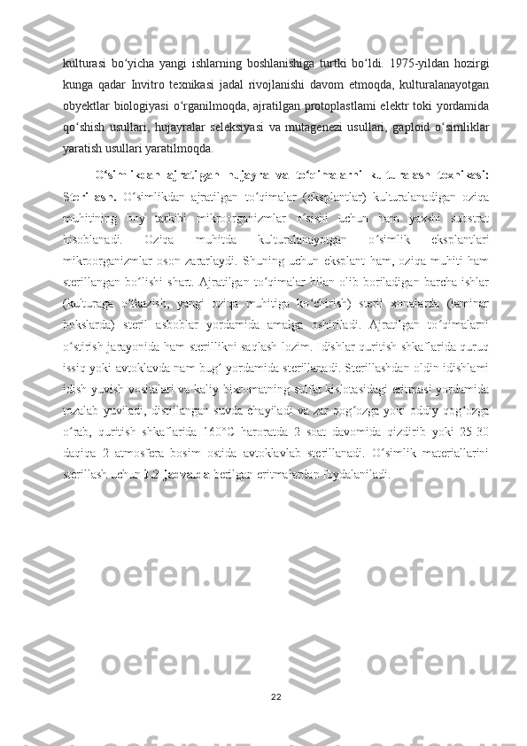 kulturasi   bo yicha   yangi   ishlarning   boshlanishiga   turtki   bo ldi.   1975-yildan   hozirgiʻ ʻ
kunga   qadar   Invitro   texnikasi   jadal   rivojlanishi   davom   etmoqda,   kulturalanayotgan
obyektlar biologiyasi  o rganilmoqda, ajratilgan protoplastlami  elektr toki  yordamida	
ʻ
qo shish   usullari,   hujayralar   seleksiyasi   va   mutagenezi   usullari,   gaploid   o simliklar	
ʻ ʻ
yaratish usullari yaratilmoqda. 
O simlikdan   ajratilgan   hujayra   va   to qimalarni   kulturalash   texnikasi:	
ʻ ʻ
Sterillash.   O simlikdan   ajratilgan   to qimalar   (eksplantlar)   kulturalanadigan   oziqa	
ʻ ʻ
muhitining   boy   tarkibi   mikroorganizmlar   o sishi   uchun   ham   yaxshi   substrat	
ʻ
hisoblanadi.   Oziqa   muhitda   kulturalanayotgan   o simlik   eksplantlari	
ʻ
mikroorganizmlar   oson   zararlaydi.   Shuning   uchun   eksplant   ham,   oziqa   muhiti   ham
sterillangan   bo lishi   shart.   Ajratilgan   to qimalar   bilan   olib   boriladigan   barcha   ishlar	
ʻ ʻ
(kulturaga   o tkazish,   yangi   oziqa   muhitiga   ko chirish)   steril   xonalarda   (laminar	
ʻ ʻ
bokslarda)   steril   asboblar   yordamida   amalga   oshiriladi.   Ajratilgan   to qimalarni	
ʻ
o stirish jarayonida ham sterillikni saqlash lozim. Idishlar quritish shkaflarida quruq	
ʻ
issiq yoki avtoklavda nam bug  yordamida sterillanadi. Sterillashdan oldin idishlami	
ʻ
idish yuvish vositalari va kaliy bixromatning sulfat kislotasidagi  eritmasi yordamida
tozalab   yuviladi,   distillangan   suvda   chayiladi   va   zar   qog ozga   yoki   oddiy   qog ozga	
ʻ ʻ
o rab,   quritish   shkaflarida   160°C   haroratda   2   soat   davomida   qizdirib   yoki   25-30	
ʻ
daqiqa   2   atmosfera   bosim   ostida   avtoklavlab   sterillanadi.   O simlik   materiallarini	
ʻ
sterillash uchun  1.2-jadvalda  berilgan eritmalardan foydalaniladi.
22 