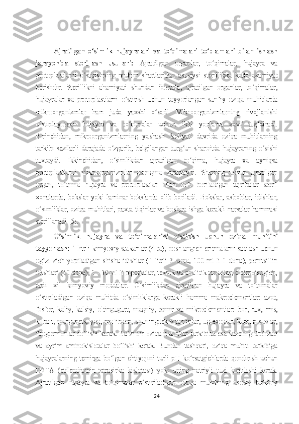 Ajratilgan   o simlik   hujayralari   va   to qimalari   to plamlari   bilan   ishlashʻ ʻ ʻ
jarayonida   sterillash   usullari:   Ajratilgan   organlar,   to qimalar,   hujayra   va	
ʻ
protoplastlarni   o stirishning   muhim   shartlaridan   asosiysi   sterillikka   katta   axamiyat	
ʻ
berishdir.   Sterillikni   ahamiyati   shundan   iboratki,   ajratilgan   organlar,   to qimalar,	
ʻ
hujayralar   va   protoplastlarni   o stirish   uchun   tayyorlangan   sun iy   oziqa   muhitlarda	
ʻ ʼ
mikroorganizmlar   ham   juda   yaxshi   o sadi.   Mikroorganizmlarning   rivojlanishi	
ʻ
o stirilayotgan   hujayra   va   to qimalar   uchun   ikki   yoqlama   xavf   tug diradi.	
ʻ ʻ ʻ
Birinchidan,   mikroorganizmlarning   yashash   faoliyati   davrida   oziqa   muhitlarning
tarkibi   sezilarli   darajada   o zgarib,   belgilangan   turg un   sharoitda   hujayraning   o sishi	
ʻ ʻ ʻ
tuxtaydi.   Ikkinchidan,   o simlikdan   ajratilgan   to qima,   hujayra   va   ayniqsa
ʻ ʻ
protoplastlarni   mikroorganizmlar   osongina   zararlaydi.   Shuning   uchun   ajratilgan
organ,   to qima   hujayra   va   protoplastlar   bilan   olib   boriladigan   tajribalar   steril	
ʻ
xonalarda,   bokslar   yoki   laminar-bokslarda   olib   boriladi.   Bokslar,   asboblar,   idishlar,
o simliklar, oziqa muhitlari, paxta tiqinlar va boshqa ishga kerakli narsalar hammasi	
ʻ
sterillanadi  [5]. 
О simlik   hujayra   va   to qimalarini   o stirish   uchun   oziqa   muhitini	
ʼ ʻ ʻ
tayyorlash:   1 litrli kimyoviy stakanlar (4 ta), boshlangich   eritmalarni saqlash uchun
og zi   zich   yopiladigan  shisha   idishlar   (1  litrli   3   dona,  100   ml   li   1   dona),  penitsillin	
ʻ
idishlari (10 dona), 1 - 10 ml li pipetkalar, texnik va analitik tarozilar, elektroisitgich,
turli   xil   kimyoviy   moddalar.   O simlikdan   ajratilgan   hujayra   va   to qimalar	
ʻ ʻ
o stiriladigan   oziqa	
ʻ   muhitda   o simliklarga   kerakli   hamma   makroelementlar:   azot,	ʻ
fosfor,   kaliy,   kalsiy,   oltingugurt,   magniy,   temir   va   mikroelementlar:   bor,   rux,   mis,
kobalt, marganets, yod, molibden, shuningdek vitaminlar, uglevodlar, karbon suvlar,
fitogormonlar bo lishi	
ʻ   kerak. Ba zi bir oziqa muhitlari tarkibida esa kazein gidrolizati	ʼ
va   ayrim   aminokislotalar   bo lishi   kerak.   Bundan   tashqari,   oziqa   muhiti   tarkibiga	
ʻ
hujayralarning   temirga   bo lgan   ehtiyojini   turli   pH   ko rsatgichlarda   qondirish   uchun	
ʻ ʻ
EDTA   (etilendiamin-tetrasirka   kislotasi)   yoki   uning   natriyli   tuzi   kiritilishi   kerak.
Ajratilgan   hujayra   va   to qimalar   o stiriladigan   oziqa   muhitning   asosiy   tarkibiy
ʻ ʻ
24 