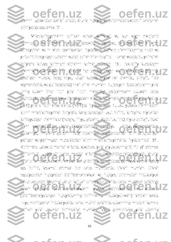 qismini   uglevodlar   tashkil   qiladi,   chunki   hujayra   va   to qimalar   avtotrof   oziqlanishʻ
qobilyatiga ega  emas [ 21 ].
Mikroko paytirishni   qo llash   sohasi   xilma-xil   va   kun   sayin   rivojlanib	
ʻ ʻ
bormoqda.   Bu   birinchi   navbatda   daraxtlarni,   ayniqsa,   ninabarglilarni   in   vitro
ko paytirish   va   in   vitro   texnikasidan   foydalanib   dorivor   o simliklarning   nodir   va	
ʻ ʻ
yo qolib borayotgan turlarini saqlab qolish bilan bog liq. Hozirgi vaqtda bu yo nalish
ʻ ʻ ʻ
bo yicha   ko zga   ko rinarli   siljishini   ko rish   mumkin   [15].
ʻ ʻ ʻ ʻ   Tasodifiy   kurtaklarni
o simlikning   virusdan   holi   qilingan   har   qanday   organ   va   to qimalarida   (alohida
ʻ ʻ
ajratilgan   murtak,   barg,   poya,   urug   kurtak,   piyoz   osti   qismida,   qobig i,   ildiz	
ʻ ʻ
segmentlarida va gul barglarda) hosil qilish mumkin. Bu jarayon faqat tsitokinin yoki
uning   auksin   bilan   10:1   yoki   100:1   nisbatdagi   aralashmasini   tutuvchi   oziqa
muhitlarda o tadi. Bunday xollarda auksin sifatida ko pincha P-indolil-3 sirka kislota	
ʻ ʻ
(ISK) yoki a-naftil sirka kislota (NSK)da foydalaniladi. Bu usul yuksak o simliklarni	
ʻ
klonli   mikroko paytirish   bo yicha   keng   tarqalgan   usul   bo lib,   ko pgina   piyozidan	
ʻ ʻ ʻ ʻ
ko payadigan o simliklar (nargis, liliya, giatsint, gladiolus, lola) piyoz qobig i, bazal	
ʻ ʻ ʻ
qismi   segmentlaridan,   barg   eksplantlaridan;   petuniya   –   ildiz   segmentlaridan,
gloksiniya,   binafsha   gullarini   barg   plastinkasi   segmentlaridan   alohida   ajratilgan
yetilgan   va   yetilmagan   murtaklardan   klonli   mikroko paytirishda   foydalaniladi   [56].	
ʻ
Ko pincha   uglevod   manbai   sifatida   saxaroza   yoki   glyukozaning   20-40   g/l   eritmasi	
ʻ
qo llaniladi.   Uglevodli   oziqa   manbai   sifatida   polisaxaridlar   ishlatilmaydi,   chunki
ʻ
ba zi to qimalar, asosan o smalar faol gidrolitik fermentlarga (amilaza va boshkalar)
ʼ ʻ ʻ
ega   bo lib,   kraxmal   eritmasi   bor   oziqa   muhitlarida   o sishi   mumkin.   O sish	
ʻ ʻ ʻ
regulyatorlari   hujayralar   didifferentsirovkasi   va   hujayra   to qimalari   induktsiyasi	
ʻ
uchun   zarurdir.   Shuning   uchun   kallusli   to qimalar   olishda   oziqa   muhitlari   tarkibiga	
ʻ
auksin   (hujayra   dedifferentsirovkasini   yuzaga   keltiruvchilar)   va   sitokinin
(didifferentsiyalangan   hujayralarning   bo linishini   induksiyalovchi)   kiritish   kerak.
ʻ
Poya   morfogenizi   induksiyasida   oziqa   muhiti   tarkibida   auksinning   miqdori   kamroq
bo lishi   yoki   umuman   bo lmasligi   mumkin.	
ʻ ʻ   Ikkala   gormonlarga   yoki   ularning
25 