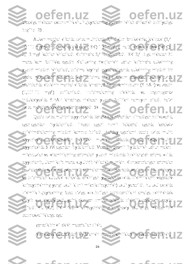 bittasiga nisbatan avtonomlik shu hujayralarning gormon ishlab chikarish qobilyatiga
bog liq ʻ [25].
Auksin manbai sifatida oziqa muhitlarda 2,4 dixlor fenoksisirka kislotasi (2,4-
D) 110 mg/ml;   indolil sirka kislotasi (ISK) 1-30 mg/l; a- naftil sirka kislotasi (NSK) -
0,1-2 mg/l   kabilar ishlatiladi. Ko pincha 2,4-D ishlatiladi. ISK 2,4-D ga nisbatan 30	
ʻ
marta   kam   faollikka   egadir.   Kallusning   rivojlanishi   uchun   ko pincha   auksinning	
ʻ
yuqori   miqdori   ishlatiladi,   to qima   keyingi   qayta   ekilganda   auksinning   miqdori   bir	
ʻ
necha   marta   kam   bo lganda   xam   to qima   o sishi   davom   etaveradi.   Sun iy   oziqa	
ʻ ʻ ʻ ʼ
muhitlarida sitokinin manbai sifatida kinetin, 6-benzil aminopurin (6-BAP) va zeatin
(0,001-10   mg/l)   qo llaniladi.   To qimalarning   o sishida   va   orgonogenez
ʻ ʻ ʻ
induktsiyasida   6-BAP   kinetinga   nisbatan   yuqori   faollikni   namoyon   qiladi.   Ba zi	
ʼ
oziqa muhitlari tarkibiga adenine  kiradi [ 58 ].
Qattiq oziqa muhitni tayyorlashda dengiz suv o tlaridan olinadigan polisaxarid,	
ʻ
agar-agardan   foydalaniladi.   "Bacto   agar"   nomli   bakterial   agarda   keraksiz
qo shimchalarning   miqdori   kamroq   bo ladi.   Bunday   agarlarni   qattiq   oziqa   muhit	
ʻ ʻ
tayyorlashda   tozalamasdan   ishlatish   mumkin.   Odatda   qattiq   oziqa   muhiti
tayyorlashda 5-7% agardan foydalaniladi. Vaqtdan unumli foydalanish uchun makro-
mikrotuzlar   va   vitaminlarning   eritmalari   yuqori   miqdorda   boshlangich   eritma   xolda
tayyorlanib, ularni ko p marta suyultirib ishlatish mumkin. Kontsentrlangan eritmalar	
ʻ
muzlatgichda saqlanadi, vitaminli eritmalar minusli haroratda saqlanadi  [49].  Hujayra
va   to qimalar   kulturasi   sohasida   erishilgan   yutuqlar   asosida   o simliklarni   vegetativ	
ʻ ʻ
ko paytirishning yangi usuli-klonli mikroko paytirish) usuli yaratildi.	
ʻ ʻ   Bu usul asosida
o simlik   hujayrasining   faqat   o ziga   xos   bo lgan   totipotentlik-ni   amalga   oshirishdek
ʻ ʻ ʻ
ajoyib   xususiyat   yotadi,   ya ni   ekzogen   omillar   ta sirida   o simlik   organizmi   paydo	
ʼ ʼ ʻ
bo ladi.   Bu   usul,   o simliklarni   ko paytirishning   an anaviy   usullariga   nisbatan   bir	
ʻ ʻ ʻ ʼ
qator avzalliklarga ega:
- genetik bir xil ekish materiallar olish;
- meristema kulturasidan foydalanishi orqali o simliklarni virusdan holi qilish;	
ʻ
26 