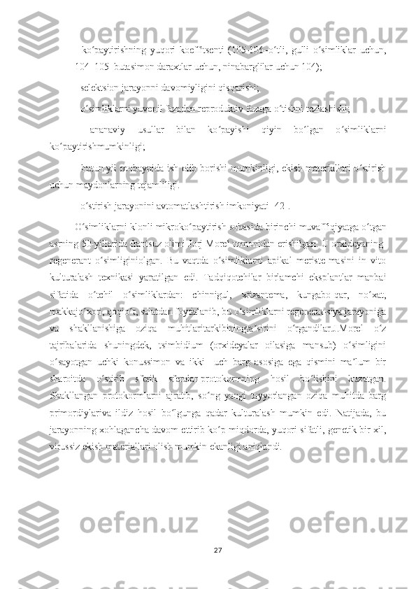 -   ko paytirishning   yuqori   koeffitsenti   (105-106–o tli,   gulli   o simliklar   uchun,ʻ ʻ ʻ
104–105–butasimon daraxtlar uchun, ninabarglilar uchun 104);
- selektsion jarayonni davomiyligini qisqarishi;
- o simliklarni yuvenil fazadan reproduktiv fazaga o tishni tezlashishi;
ʻ ʻ
-   ananaviy   usullar   bilan   ko payishi   qiyin   bo lgan   o simliklarni	
ʻ ʻ ʻ
ko paytirishmumkinligi;	
ʻ
- butun yil mobaynida ish olib borishi mumkinligi, ekish materiallari o stirish	
ʻ
uchun maydonlarning tejamliligi.
- o stirish jarayonini avtomatlashtirish 	
ʻ imkoniyati   [42].
O simliklarni
ʻ   klonli   mikroko paytirish	ʻ   sohasida   birinchi   muvaffiqiyatga   o tgan	ʻ
asrning   50-yillarida   frantsuz   olimi   Jorj   Morel   tomonidan   erishilgan. U orxideyaning-
regenerant   o simliginiolgan.   Bu   vaqtda   o simliklarni   apikal   meriste-masini   in   vito	
ʻ ʻ
kulturalash   texnikasi   yaratilgan   edi.   Tadqiqotchilar   birlamchi   eksplantlar   manbai
sifatida   o tchil   o simliklardan:   chinnigul,   xrizantema,   kungabo-qar,   no xat,	
ʻ ʻ ʻ
makkajo xori, qoqio t, salatdan foydalanib, bu o simliklarni regenerat-siya jarayoniga	
ʻ ʻ ʻ
va   shakllanishiga   oziqa   muhitlaritarkibiningta sirini   o rgandilar.J.Morel   o z	
ʼ ʻ ʻ
tajribalarida   shuningdek,   tsimbidium   (orxideyalar   oilasiga   mansub)   o simligini	
ʻ
o sayotgan   uchki   konussimon   va   ikki   –uch   barg   asosiga   ega   qismini   ma lum   bir	
ʻ ʼ
sharoitda   o stirib   sferik   sferalar-protokormning   hosil   bo lishini   kuzatgan.	
ʻ ʻ
Shakllangan   protokormlarni   ajratib,   so ng   yangi   tayyorlangan   oziqa   muhitda   barg	
ʻ
primordiylariva   ildiz   hosil   bo lgunga   qadar   kulturalash   mumkin   edi.   Natijada,   bu	
ʻ
jarayonning xohlagancha davom ettirib ko p miqdorda, yuqori sifatli, genetik bir xil,	
ʻ
virussiz ekish materiallari olish mumkin ekanligi aniqlandi.
27 