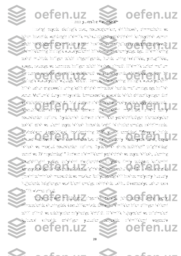 I bob yuzasidan xulosalar
Hozirgi   paytda   ekologik   toza,   resurstejamkor,   shifobaxsh,   qimmatbaho   va
jahon   bozorida   xaridorgir   o simlik   mahsulotlarini   yetishtirishni   ko paytirish   zamonʻ ʻ
talabi   hisoblanadi.   O simlikdan   yuqori   hosil   olish   mo ljallangan   vaqtda   eng   avvalo	
ʻ ʻ
o simliklarning biologik xususiyatlarini  bilish muhim  ahamiyatga ega. O simlikning	
ʻ ʻ
tashqi   muhitda   bo lgan   talabi   o rganilganda,   bunda   uning   issiqlikka,   yorug likka,	
ʻ ʻ ʻ
suvga, ozuqaga va tuproqqa bo lgan talabi  hisobga  olinadi. O simlik turlari  ma lum	
ʻ ʻ ʼ
bir   tuproq   va   iqlim   sharoitida   shakllanadi   va   shu   jarayonda   o simlikda   ma lum   bir	
ʻ ʼ
biologik   xususiyatlar   vujudga   keladi.   Demak,   o simlikning   biologik   xususiyatlarini	
ʻ
bilish uchun eng avvalo uning kelib chiqish mintaqasi haqida ma lumotga ega bo lish	
ʼ ʻ
zarur. Ma lumki dunyo miqyosida farmatsevtika soxasida ishlab chiqarilayotgan dori	
ʼ
vositalarining taxminan 60 foizi dorivor o simliklar xomashyosidan tayyorlanmoqda.	
ʻ
Respublikada   so nggi   yillarda   dorivor   o simliklarni   muhofaza   qilish,   tabiiy	
ʻ ʻ
resurslardan   oqilona   foydalanish   dorivor   o simliklar   yetishtiriladigan   plantatsiyalar	
ʻ
tashkil   etish   va   ularni   qayta   ishlash   borasida   izchil   islohotlar   amalga   oshirilmoqda.
O zbekiston   Respublikasi   Prezidentining   2020   yil   10   apreldagi   “Yovvoyi   holda	
ʻ
o suvchi   dorivor   o simliklarni   muhofaza   qilish,   madaniy   holda   yetishtirish,   qayta
ʻ ʻ
ishlash   va   mavjud   resurslardan   oqilona   foydalanish   chora-tadbirlari”   to g risidagi	
ʻ ʻ
qarori va  27-noyabrdagi “Dorivor o simliklarni yetishtirish va qayta ishlash, ularning	
ʻ
urug chiligini   yo lga   qo yishni   rivojlantirish   bo yicha   ilmiy   tadqiqot   ko lamini	
ʻ ʻ ʻ ʻ ʻ
kengaytirishga   doir   chora-tadbirlar   to g risida”  	
ʻ ʻ qaror   qabul   qilindi.   Ushbu   qarorlar
ijrosini ta minlash maqsadida va mazkur faoliyatga tegishli boshqa me yoriy-huquqiy	
ʼ ʼ
hujjatlarda belgilangan vazifalarni amalga oshirishda ushbu dissertatsiya uc h un   asos
bo lib xi	
ʻ zmat qiladi. 
Tabiiy   dorivor   moddalarni   o rganish   asosida   jahonda   va   uning   ayrim	
ʻ
mintaqalarida shuningdek Respublikamizda dorivor o simliklar bilan qilingan ishlarni	
ʻ
tahlil   qilindi   va   adabiyotlar   ro yhatiga   kiritildi.   O simlik   hujayralari   va   to qimalari	
ʻ ʻ ʻ
kulturasi   sohasida   erishilgan   yutuqlar   natijasida   o simliklarni   vegetativ	
ʻ
28 