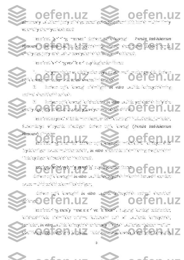 zamonaviy uslublarni joriy qilishga qaratilgan tadqiqotlarni olib borish muhim ilmiy
va amaliy ahamiyat kasb etadi 
Tadqiqot   ishining   maqsadi   dorivor   tojik   kovragi   –   Ferula   tadshikorum
Pimenov   ni   in   vitro   usulida   ko paytirishning   optimal   sharoitlarini   tanlash   hamdaʻ
amaliyotga joriy etish uchun tavsiyalar ishlab chiqish hisoblanadi.
Tadqiqot ishining vazifalari  quyidagilardan iborat:  
1. Ilmiy manbalar va adabiyotlar qayd etilgan ma lumotlar asosida  	
ʼ dorivor
tojik kovragi mintaqamizda tarqalish arealini aniqlash.
2. Dorivor   tojik   kovragi   o simligini  	
ʻ in   vitro   usulida   ko paytirishning	ʻ
optimal sharoitlarini tanlash.
3. Dorivor tojik kovragi ko chatlarini  	
ʻ in vitro   usulida yetishtirish bo yicha	ʻ
amaliyotga joriy etish uchun amaliy tavsiyanoma ishlab chiqish.
Tadqiqot obyekti  sifatida monokarp, endemik tur tog li hududlarda, jumladan,	
ʻ
Surxondaryo   viloyatida   o sadigan  	
ʻ dorivor   tojik   kovragi   ( Ferula   tadshikorum
Pimenov )  olingan.
Tadqiqotning   predmeti   dorivor   tojik   kovragini   mikroklonal   ko paytirishda	
ʻ
foydalanilgan   ozuqa   muhitlar   tarkibi,   in   vitro   sharoitida   o simlikning   rivojlanishini	
ʻ
ifodalaydigan ko rsatkichlar hisoblanadi.	
ʻ
Tadqiqot ishining ilmiy yangiligi  quyidagilardan iborat:
dorivor   tojik kovragini  in vitro  usulida ko paytirish imkonini beruvchi standart	
ʻ
ozuqa muhiti tarkibi takomillashtirilgan;
  dorivor   tojik   kovragini   in   vitro   usulida   ko paytirish	
ʻ   optimal   sharoitlari
tanlangan. 
Tadqiqotning   asosiy   masalalari   va   farazlari.   B ugungi   kundagi   tadqiqotlar,
ko chatchilikda   o simliklar   to qima   kulturasini   turli   xil   usullarda   ko paytirish,	
ʻ ʻ ʻ ʻ
jumladan,  in vitro  usulida ko paytirish an anaviy o stirish usullariga nisbatan ma lum	
ʻ ʼ ʻ ʼ
afzalliklarga   ega   ekanligini   ko rsatdi.	
ʻ   Tadqiqotimizda   kovrak   o simligini   dorivorlik	ʻ
3 