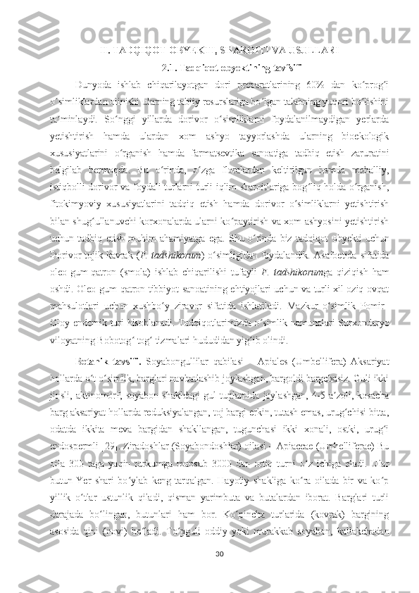 II. TADQIQOT OBYEKTI, SHAROITI VA USULLARI
2.1. Tadqiqot obyektining tavfsifi
Dunyoda   ishlab   chiqarilayotgan   dori   preparatlarining   60%   dan   ko prog iʻ ʻ
o simliklardan olinishi ularning tabiiy resurslariga bo lgan talabning yuqori bo lishini	
ʻ ʻ ʻ
ta minlaydi.   So nggi   yillarda   dorivor   o simliklarni   foydalanilmaydigan   yerlarda
ʼ ʻ ʻ
yetishtirish   hamda   ulardan   xom   ashyo   tayyorlashda   ularning   bioekologik
xususiyatlarini   o rganish   hamda   farmatsevtika   sanoatiga   tadbiq   etish   zaruratini	
ʻ
belgilab   bermoqda.   Bu   o rinda,   o zga   floralardan   keltirilgan   hamda   mahalliy,	
ʻ ʻ
istiqbolli dorivor va foydali turlarni turli iqlim sharoitlariga bog liq holda o rganish,	
ʻ ʻ
fitokimyoviy   xususiyatlarini   tadqiq   etish   hamda   dorivor   o simliklarni   yetishtirish	
ʻ
bilan shug ullanuvchi korxonalarda ularni ko paytirish va xom ashyosini yetishtirish	
ʻ ʻ
uchun   tadbiq   etish   muhim   ahamiyatga   ega.   Shu   o rinda   biz   tadqiqot  	
ʻ obyekti   uchun
Dorivor  tojik kavrak  ( F. tadshikorum ) o simligidan foydalandik.  	
ʻ Asafoetida sifatida
oleo-gum-qatron   (smola)   ishlab   chiqarilishi   tufayli   F.   tadshikorum ga   qiziqish   ham
oshdi. Oleo-gum-qatron tibbiyot sanoatining ehtiyojlari uchun va turli xil oziq-ovqat
mahsulotlari   uchun   xushbo y   ziravor   sifatida   ishlatiladi.  	
ʻ Mazkur   o simlik  	ʻ Pomir–
Oloy endemik turi hisoblanadi . Tadqiqotlarimizda o simlik namunalari Surxondaryo	
ʻ
viloyatning Bobotog  tog  tizmalari hududidan yig ib olindi. 	
ʻ ʻ ʻ
Botanik   tavsifi.   Soyabongullilar   qabilasi   –   Apiales   (Umbellifera)   Aksariyat
hollarda o t o simlik, barglari navbatlashib joylashgan, bargoldi bargchasiz. Guli ikki	
ʻ ʻ
jinsli,   aktinomorf,   soyabon   shakldagi   gul   tuplamida   joylashgan,   4-5   a zoli,   kosacha	
ʼ
barg aksariyat hollarda reduksiyalangan, toj bargi erkin, tutash emas, urug chisi bitta,	
ʻ
odatda   ikkita   meva   bargidan   shakllangan,   tugunchasi   ikki   xonali,   ostki,   urug i	
ʻ
endospermli [29]. Ziradoshlar (Soyabondoshlar) oilasi – Apiaceae (Umhelliferae) Bu
oila   300   taga   yaqin   turkumga   mansub   3000   dan   ortiq   turni   o z   ichiga   oladi.   Ular	
ʻ
butun   Yer   shari   bo ylab   keng   tarqalgan.   Hayotiy   shakliga   ko ra   oilada   bir   va   ko p	
ʻ ʻ ʻ
yillik   o tlar   ustunlik   qiladi,   qisman   yarimbuta   va   butalardan   iborat.   Barglari   turli	
ʻ
darajada   bo lingan,   butunlari   ham   bor.   Ko pincha   turlarida   (kovrak)   bargining	
ʻ ʻ
asosida   qini   (novi)   bo ladi.   To pguli   oddiy   yoki   murakkab   soyabon,   kallakchadan	
ʻ ʻ
30 