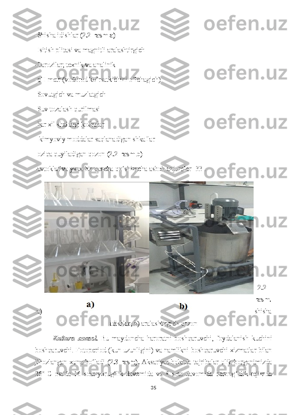 -Shisha idishlar  (2.2-rasm a)
-Isitish plitasi va magnitli aralashtirgich
-Tarozilar; texnik va analinik 
-pH-metr (vodorod ko rsatkichini o lchagich) ʻ ʻ
-Sovutgich va muzlatgich
-Suv tozalash qurilmasi
-har xil shaldagi kolbalar
- kimyoviy moddalar saqlanadigan shkaflar
-oziqa quyiladigan qozon  (2.2- rasm b)
-avtoklaf va yana bir qancha qo shimcha asbob anjomlar	
ʻ   [33].
2.2-
rasm.
a) shisha
idishlar, b) aralashtirgich qozon
Kultura   xonasi.   Bu   maydoncha   haroratni   boshqaruvchi,   foydalanish   kuchini
boshqaruvchi. Fotoperiod (kun uzunligini) va namlikni boshqaruvchi xizmatlar bilan
jihozlangan xona bo ladi  	
ʻ (2.3-rasm).   Aksariyat  holatda tajribalar  olib borganimizda
26°   C   ostida   16   soat   yorug lik   davomida   va   8   soat   davomida   qorong ulik   rejimda	
ʻ ʻ
35 
