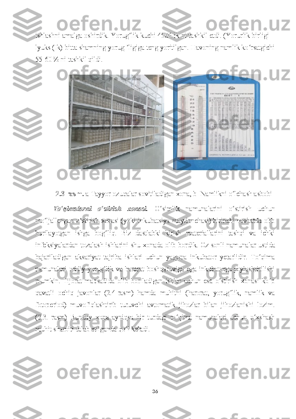 ishlashni amalga oshirdik. Yorug lik kuchi 4000 lk ni tashkil etdi. (Yorurlik birligi –ʻ
lyuks (Ik) bitta shamning yorug  ligiga teng yoritilgan. Havoning namlik ko rsatgichi
ʼ ʻ
55-60 % ni tashkil qildi.
2.3-rasm.  a-Tayyor ozuqalar sovitiladigan xona, b- Namlikni o lchash asbobi	
ʻ
To qimalarni   o stirish   xonasi.	
ʻ ʻ   O simlik   namunalarini   o stirish   uchun	ʻ ʻ
mo ljallangan o stirish xonasi (yoki inkubatsiya maydonchasi) birinchi navbatda olib	
ʻ ʻ
borilayotgan   ishga   bog liq.   Biz   dastlabki   kirish   materiallarini   tashqi   va   ichki	
ʻ
infeksiyalardan tozalash ishlarini shu xonada olib bordik. Oz sonli namunal ar ustida
bajariladigan   aksariyat   tajriba   ishlari   uchun   yagona   inkubator   yetarlidir.   To qima	
ʻ
namunalari  oddiy yorug lik va harorat  boshqaruviga ega  inkubatorga  joylashtirilishi	
ʻ
mumkin.   Tijorat   maqsadida   olib   boriladigan   ishlar   uchun   esa   o stirish   xonasi   ko p	
ʻ ʻ
qavatli   ochiq   javonlar   (2.4-rasm)   hamda   muhitni   (harorat,   yorug lik,   namlik   va	
ʻ
fotoperiod)   muvofiqlashtirib   turuvchi   avtomatik   jihozlar   bilan   jihozlanishi   lozim.
(2.3.   rasm)   Bunday   xona   ayniqsa   bir   turdagi   to qima   namunalari   uchun   o xshash	
ʻ ʻ
muhit sharoiti talab etilganda qo l keladi.	
ʻ
36 