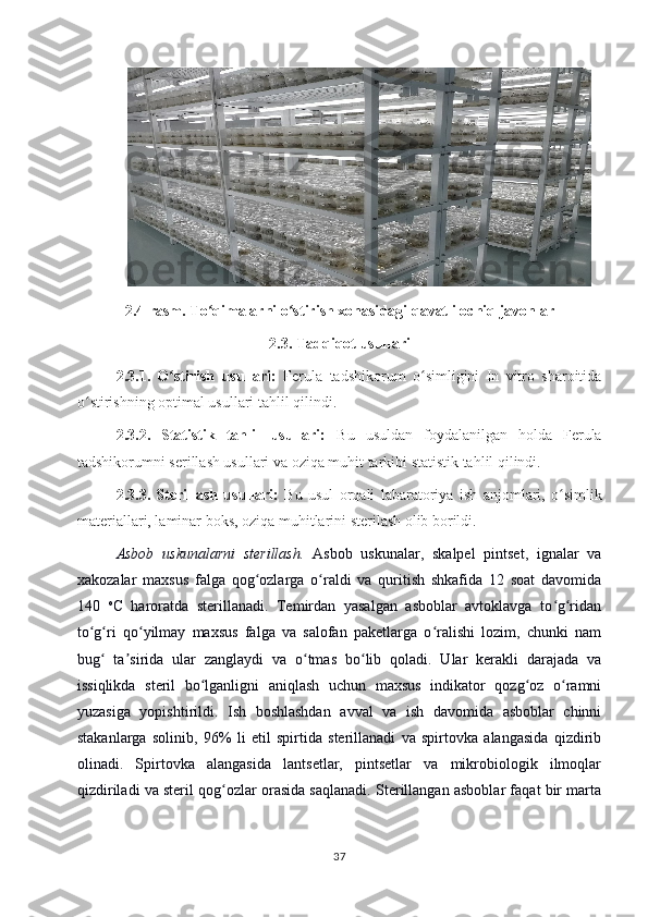 2.4-rasm.  To qimalarni o stirish xonasiʻ ʻ dagi  qavatli ochiq javonlar
2.3 .  Tadqiqot usull ari
2.3.1.   O stirish   usullari:	
ʻ   Ferula   tadshikorum   o simligini   In   vitro   sharoitida	ʻ
o stirishning optimal usullari tahlil qilindi.	
ʻ
2.3.2.   Statistik   tahlil   usullari:   Bu   usuldan   foydalanilgan   holda   Ferula
tadshikorumni serillash usullari va oziqa muhit tarkibi statistik tahlil qilindi.
2.3.3.   Sterillash   usullari:   Bu   usul   orqali   labaratoriya   ish   anjomlari,   o simlik	
ʻ
materiallari, laminar boks, oziqa muhitlarini sterilash olib borildi.
Asbob   uskunalarni   sterillash.   Asbob   uskunalar,   skalpel   pintset,   ignalar   va
xakozalar   maxsus   falga   qog ozlarga   o raldi   va   quritish   shkafida   12   soat   davomida	
ʻ ʻ
140   o
C   haroratda   sterillanadi.   Temirdan   yasalgan   asboblar   avtoklavga   to g ridan	
ʻ ʻ
to g ri   qo yilmay   maxsus   falga   va   salofan   paketlarga   o ralishi   lozim,   chunki   nam	
ʻ ʻ ʻ ʻ
bug   ta sirida   ular   zanglaydi   va   o tmas   bo lib   qoladi.   Ular   kerakli   darajada   va	
ʻ ʼ ʻ ʻ
issiqlikda   steril   bo lganligni   aniqlash   uchun   maxsus   indikator   qozg oz   o ramni	
ʻ ʻ ʻ
yuzasiga   yopishtirildi.   Ish   boshlashdan   avval   va   ish   davomida   asboblar   chinni
stakanlarga   solinib,   96%   li   etil   spirtida   sterillanadi   va   spirtovka   alangasida   qizdirib
olinadi.   Spirtovka   alangasida   lantsetlar,   pintsetlar   va   mikrobiologik   ilmoqlar
qizdiriladi va steril qog ozlar orasida saqlanadi. Sterillangan asboblar faqat bir marta	
ʻ
37 