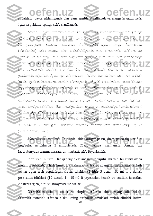 ishlatiladi,   qayta   ishlatilganda   ular   yana   spirtda   sterillanadi   va   alangada   qizdiriladi.
Igna va pakkilar spirtga solib sterillanadi.
Ajratib  olingan  to qimalar   bilan   ishlashni  asosiy   sharti   sterillikga   qat iy  rioyaʻ ʼ
qilishdir.   Tarkibi   boy   bo lgan   oziqa   muxdti   mikroorganizmlarni   rivojlanishi   uchun
ʻ
ham   juda   yaxshi   substrat   hisoblanadi,   o simliklardan   ajratib   olingan   fragmentlar	
ʻ
(eksplantlar)   oziqa   muxdti   bilan   aralashtirilganda   mikroorganizmlar   ta siriga   tez	
ʼ
uchraydilar.   Shuning   uchun   ham   eksplantni   ham,   oziqa   muhitini   ham   sterilizatsiya
qilish kerak. Ajratilgan hujayralar va to qimalar bilan qilinadigan barcha nozik ishlar	
ʻ
(manipulyatsiya)   aseptik   sharoitda   (laminar-bokslarda)   sterillangan   uskunalar
yordamida bajariladi. Ajratilgan to qimalarni o stirish davrida ham sterillikni saqlash	
ʻ ʻ
kerak,   ayniqsa   harorat   va   namlik   o zgarganda,   chunki   probirkalarni   paxta-bintdan	
ʻ
tayyorlangan   tiqinchalari   namlanadi   va   undan   mikroorganizmlar   oson   o tishadi.	
ʻ
Eksplantni   sterilizatsiyasi,   shuningdek,   uruglar   ham   5-20   minut   davomida
sterilizatsiya kdluvchi eritmada ushlab turish, keyin esa steril suv bilan yuvib tashlash
orqali   amalga   oshiriladi.   Sterilizatsiya   davri   eksplantni   xarakteriga   hamda   eritmani
sterilizatsiya qilish xususiyatiga bo ғ liq. Odatda urug 10-20 min, vegetativ qismlar esa
5-10 min. davomida sterilizatsiya qilinadi. Sterilizatsiya qiluvchi eritmalarga misollar
2.1-jadvalda   ko rsatilgan.   Dastlabki   o simlik   materiallarini   sterilizatsiya   qilish	
ʻ ʻ
(R.G.Butenka, 1990)
Materillarni sterillash.   Tajribada ishlatiladigan paxta, doka, paxta tiqinlar filtr
qog ozlar   avtoklavda   2   atmosferada   25-30   daqiqa   sterillanadi.   Ammo   biz	
ʻ
laboratoriyada hamma narsani bir martalik qilib foydalandik.
Sterillash   usullari.   Har   qanday   eksplant   uchun   tajriba   sharoiti   bu   suniy   oziqa
muhiti  hisoblanib, 1 litrli  kimyoviy stakanlar  (4 ta), boshlangich  eritmalarni  saqlash
uchun   og zi   zich   yopiladigan   shisha   idishlar   (1   litrli   3   dona,   100   ml   li   1   dona),	
ʻ
penitsillin   idishlari   (10   dona),   1   -   10   ml   li   pipetkalar,   texnik   va   analitik   tarozilar,
elektroisitgich, turli xil kimyoviy moddalar. 
O simlik   materialini   tanlash   va   eksplant   sifatida   laboratoriyaga   olib   kelish.
ʻ
O simlik   materiali   sifatida   o simlikning   bir   yillik   novdalari   tanlab   olinishi   lozim.	
ʻ ʻ
38 