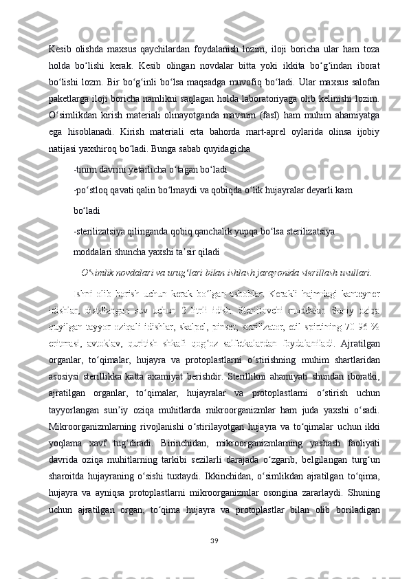 Kesib   olishda   maxsus   qaychilardan   foydalanish   lozim,   iloji   boricha   ular   ham   toza
holda   bo lishi   kerak.   Kesib   olingan   novdalar   bitta   yoki   ikkita   bo g indan   iboratʻ ʻ ʻ
bo lishi   lozm.   Bir   bo g inli   bo lsa   maqsadga   muvofiq   bo ladi.   Ular   maxsus   salofan	
ʻ ʻ ʻ ʻ ʻ
paketlarga iloji boricha namlikni saqlagan holda laboratoriyaga olib kelinishi lozim.
O simlikdan   kirish   materiali   olinayotganda   mavsum   (fasl)   ham   muhim   ahamiyatga
ʻ
ega   hisoblanadi.   Kirish   materiali   erta   bahorda   mart-aprel   oylarida   olinsa   ijobiy
natijasi yaxshiroq bo ladi. Bunga sabab quyidagicha	
ʻ
-tinim davrini yetarlicha o tagan bo ladi	
ʻ ʻ
-po stloq qavati qalin bo lmaydi va qobiqda o lik hujayralar deyarli kam	
ʻ ʻ ʻ
bo ladi
ʻ
-sterilizatsiya qilinganda qobiq qanchalik yupqa bo lsa sterilizatsiya	
ʻ
moddalari shuncha yaxshi ta sir qiladi	
ʼ
O simlik novdalari va urug lari bilan ishlash jarayonida sterillash usullari.	
ʻ ʻ
Ishni   olib   borish   uchun   kerak   bo lgan   asboblar.   Kerakli   hajmdagi   kanteyner	
ʻ
idishlar,   distillangan   suv   uchun   2   litrli   idish.   Sterillovchi   moddalar.   Suniy   oziqa
quyilgan   tayyor   oziqali   idishlar,   skalpel,   pinset,   sterilizator,   etil   spirtining   70-96   %
eritmasi,   avtoklav,   quritish   shkafi   qog oz   salfetkalardan   foydalaniladi.  
ʻ Ajratilgan
organlar,   to qimalar,   hujayra   va   protoplastlarni   o stirishning	
ʻ ʻ   muhim   shartlaridan
asosiysi   sterillikka   katta   axamiyat   berishdir.   Sterillikni   ahamiyati   shundan   iboratki,
ajratilgan   organlar,   to qimalar,   hujayralar   va	
ʻ   protoplastlarni   o stirish   uchun	ʻ
tayyorlangan   sun iy   oziqa   muhitlarda	
ʼ   mikroorganizmlar   ham   juda   yaxshi   o sadi.	ʻ
Mikroorganizmlarning   rivojlanishi   o stirilayotgan   hujayra   va   to qimalar	
ʻ ʻ   uchun   ikki
yoqlama   xavf   tug diradi.   Birinchidan,   mikroorganizmlarning   yashash	
ʻ   faoliyati
davrida   oziqa   muhitlarning   tarkibi   sezilarli   darajada   o zgarib,   belgilangan	
ʻ   turg un	ʻ
sharoitda   hujayraning   o sishi   tuxtaydi.   Ikkinchidan,   o simlikdan   ajratilgan	
ʻ ʻ   to qima,	ʻ
hujayra   va   ayniqsa   protoplastlarni   mikroorganizmlar   osongina   zararlaydi.   Shuning
uchun   ajratilgan   organ,   to qima   hujayra   va   protoplastlar   bilan   olib	
ʻ   boriladigan
39 