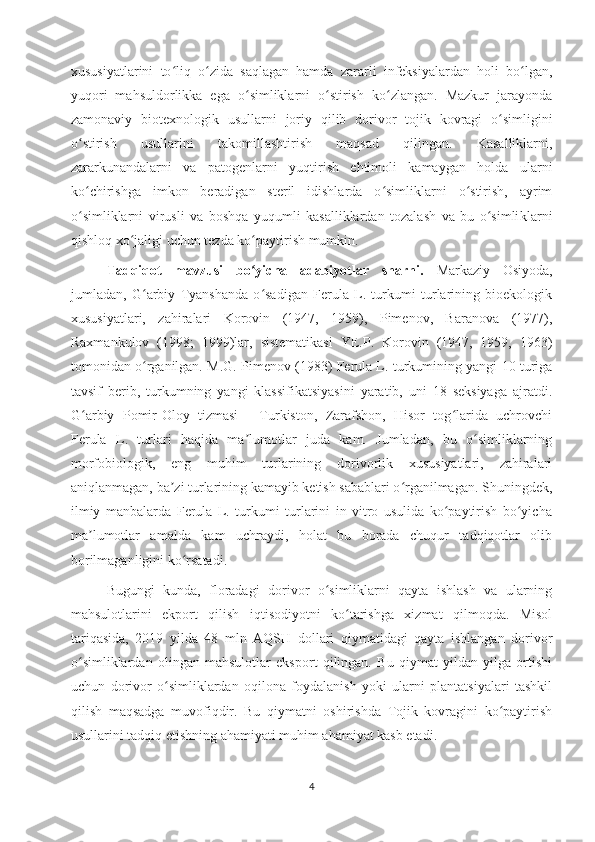 xususiyatlarini   to liq   o zida   saqlagan   hamda   zararli   infeksiyalardan   holi   bo lgan,ʻ ʻ ʻ
yuqori   mahsuldorlikka   ega   o simliklarni   o stirish   ko zlangan.   Mazkur   jarayonda	
ʻ ʻ ʻ
zamonaviy   biotexnologik   usull arni   joriy   qilib   dorivor   tojik   kovragi   o simligini	
ʻ
o stirish   usullarini   takomillashtirish   maqsad   qilingan.   Kasalliklarni,	
ʻ
zararkunandalarni   va   patogenlarni   yuqtirish   ehtimoli   kamaygan   holda   ularni
ko chirishga   imkon   beradigan   steril   idishlarda   o simliklarni   o stirish,   ayrim
ʻ ʻ ʻ
o simliklarni   virusli   va   boshqa   yuqumli   kasalliklardan   tozalash   va   bu   o simli
ʻ ʻ klarni
qishloq xo jaligi uchun 	
ʻ tezda ko paytirish mumkin. 	ʻ
Tadqiqot   mavzusi   bo yicha   adabiyotlar   sharhi.  
ʻ Markaziy   Osiyoda,
jumladan,   G arbiy   Tyanshanda   o sadigan   Ferula   L.   turkumi   turlarining   bioekologik	
ʻ ʻ
xususiyatlari,   zahiralari   Korovin   (1947,   1959),   Pimenov,   Baranova   (1977),
Raxmankulov   (1998;   1999)lar,   sistematikasi   YE.P.   Korovin   (1947,   1959,   1963)
tomonidan o rganilgan. M.G. Pimenov (1983) Ferula L. turkumining yangi 10 turiga
ʻ
tavsif   berib,   turkumning   yangi   klassifikatsiyasini   yaratib,   uni   18   seksiyaga   ajratdi.
G arbiy   Pomir-Oloy   tizmasi   -   Turkiston,   Zarafshon,   Hisor   tog larida   uchrovchi	
ʻ ʻ
Ferula   L.   turlari   haqida   ma lumotlar   juda   kam.   Jumladan,   bu   o simliklarning	
ʼ ʻ
morfobiologik,   eng   muhim   turlarining   dorivorlik   xususiyatlari,   zahiralari
aniqlanmagan, ba zi turlarining kamayib ketish sabablari o rganilmagan. Shuningdek,	
ʼ ʻ
ilmiy   manbalarda   Ferula   L.   turkumi   turlarini   in   vitro   usulida   ko paytirish   bo yicha	
ʻ ʻ
ma lumotlar   amalda   kam   uchraydi,   holat   bu   borada   chuqur   tadqiqotlar   olib	
ʼ
borilmaganligini ko rsatadi.	
ʻ
Bugungi   kunda,   floradagi   dorivor   o simliklarni   qayta   ishlash   va   ularning	
ʻ
mahsulotlarini   ekport   qilish   iqtisodiyotni   ko tarishga   xizmat   qilmoqda.   Misol	
ʻ
tariqasida,   2019   yilda   48   mln   AQSH   dollari   qiymatidagi   qayta   ishlangan   dorivor
o simliklardan   olingan   mahsulotlar   eksport   qilingan.   Bu   qiymat   yildan   yilga   ortishi	
ʻ
uchun   dorivor   o simliklardan   oqilona   foydalanish   yoki   ularni   plantatsiyalari   tashkil	
ʻ
qilish   maqsadga   muvofiqdir.   Bu   qiymatni   oshirishda   Tojik   kovragini   ko paytirish	
ʻ
usullarini tadqiq etishning ahamiyati muhim ahamiyat kasb etadi.
4 