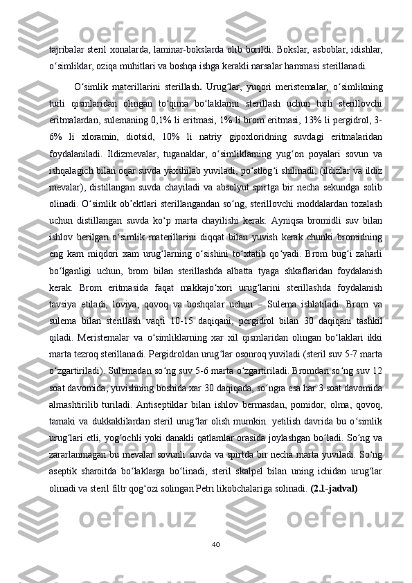 tajribalar steril xonalarda, laminar-bokslarda olib borildi. Bokslar,   asboblar, idishlar,
o simliklar, oziqa muhitlari va boshqa ishga kerakli narsalarʻ   hammasi sterillanadi.
O simlik   materillarini   sterillash	
ʻ .   Urug lar,   yuqori   meristemalar,   o simlikning	ʻ ʻ
turli   qismlaridan   olingan   to qima   bo laklarini   sterillash   uchun   turli   sterillovchi	
ʻ ʻ
eritmalardan, sulemaning 0,1% li eritmasi, 1% li brom eritmasi, 13% li pergidrol, 3-
6%   li   xloramin,   diotsid,   10%   li   natriy   gipoxloridning   suvdagi   eritmalaridan
foydalaniladi.   Ildizmevalar,   tuganaklar,   o simliklarning   yug on   poyalari   sovun   va	
ʻ ʻ
ishqalagich bilan oqar suvda yaxshilab yuviladi, po stlog i shilinadi, (ildizlar va ildiz	
ʻ ʻ
mevalar),   distillangan   suvda   chayiladi   va   absolyut   spirtga   bir   necha   sekundga   solib
olinadi. O simlik ob ektlari sterillangandan so ng, sterillovchi moddalardan tozalash	
ʻ ʼ ʻ
uchun   distillangan   suvda   ko p   marta   chayilishi   kerak.   Ayniqsa   bromidli   suv   bilan	
ʻ
ishlov   berilgan   o simlik   materillarini   diqqat   bilan   yuvish   kerak   chunki   bromidning	
ʻ
eng   kam   miqdori   xam   urug larning   o sishini   to xtatib   qo yadi.   Brom   bug i   zaharli	
ʻ ʻ ʻ ʻ ʻ
bo lganligi   uchun,   brom   bilan   sterillashda   albatta   tyaga   shkaflaridan   foydalanish	
ʻ
kerak.   Brom   eritmasida   faqat   makkajo xori   urug larini   sterillashda   foydalanish	
ʻ ʻ
tavsiya   etiladi,   loviya,   qovoq   va   boshqalar   uchun   –   Sulema   ishlatiladi.   Brom   va
sulema   bilan   sterillash   vaqti   10-15   daqiqani,   pergidrol   bilan   30   daqiqani   tashkil
qiladi.   Meristemalar   va   o simliklarning   xar   xil   qismlaridan   olingan   bo laklari   ikki	
ʻ ʻ
marta tezroq sterillanadi. Pergidroldan urug lar osonroq yuviladi (steril suv 5-7 marta	
ʻ
o zgartiriladi). Sulemadan so ng suv 5-6 marta o zgartiriladi. Bromdan so ng suv 12	
ʻ ʻ ʻ ʻ
soat davomida, yuvishning boshida xar 30 daqiqada, so ngra esa har 3 soat davomida	
ʻ
almashtirilib   turiladi.   Antiseptiklar   bilan   ishlov   bermasdan,   pomidor,   olma,   qovoq,
tamaki   va   dukkaklilardan   steril   urug lar   olish   mumkin.   yetilish   davrida   bu   o simlik	
ʻ ʻ
urug lari etli, yog ochli  yoki danakli  qatlamlar orasida  joylashgan bo ladi. So ng va	
ʻ ʻ ʻ ʻ
zararlanmagan bu mevalar sovunli  suvda va spirtda bir necha marta yuviladi. So ng	
ʻ
aseptik   sharoitda   bo laklarga   bo linadi,   steril   skalpel   bilan   uning   ichidan   urug lar	
ʻ ʻ ʻ
olinadi va steril filtr qog ozi solingan Petri likobchalariga solinadi. 	
ʻ (2.1-jadval) 
40 