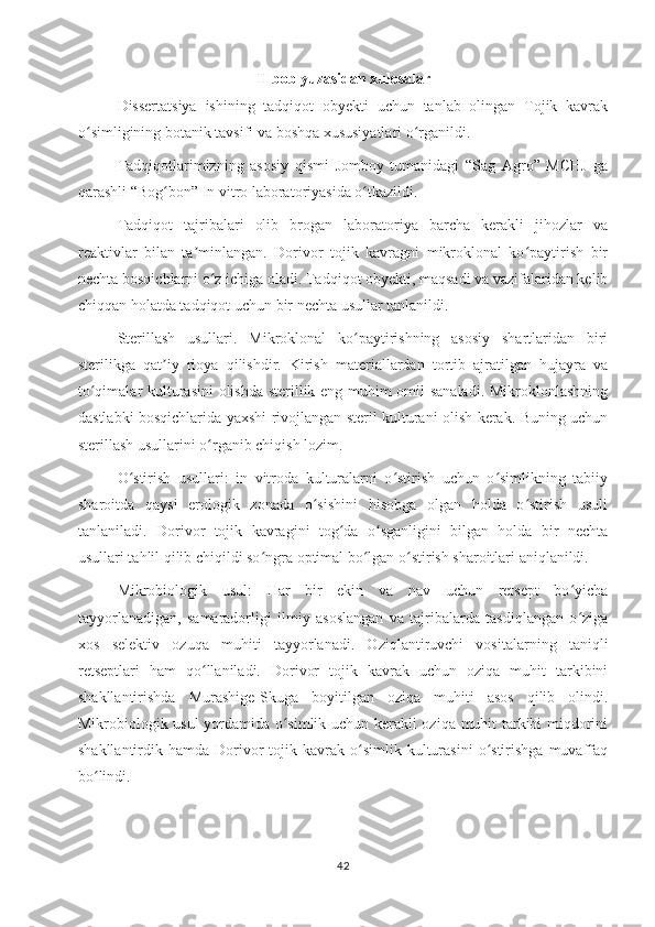 II bob yuzasidan xulosalar
Dissertatsiya   ishining   tadqiqot   obyekti   uchun   tanlab   olingan   Tojik   kavrak
o simligining botanik tavsifi va boshqa xususiyatlari o rganildi. ʻ ʻ
Tadqiqotlarimizning   asosiy   qismi   Jomboy   tumanidagi   “Sag   Agro”   MCHJ   ga
qarashli “Bog bon” In vitro laboratoriyasida o tkazildi. 	
ʻ ʻ
Tadqiqot   tajribalari   olib   brogan   laboratoriya   barcha   kerakli   jihozlar   va
reaktivlar   bilan   ta minlangan.   Dorivor   tojik   kavragni   mikroklonal   ko paytirish   bir	
ʼ ʻ
nechta bosqichlarni o z ichiga oladi. Tadqiqot obyekti, maqsadi va vazifalaridan kelib	
ʻ
chiqqan holatda tadqiqot uchun bir nechta usullar tanlanildi. 
Sterillash   usullari.   Mikroklonal   ko paytirishning   asosiy   shartlaridan   biri	
ʻ
sterilikga   qat iy   rioya   qilishdir.   Kirish   materiallardan   tortib   ajratilgan   hujayra   va	
ʼ
to qimalar kulturasini olishda sterillik eng muhim omil sanaladi. Mikroklonlashning	
ʻ
dastlabki bosqichlarida yaxshi rivojlangan steril kulturani olish kerak. Buning uchun
sterillash usullarini o rganib chiqish lozim. 	
ʻ
O stirish   usullari:   in   vitroda   kulturalarni   o stirish   uchun   o simlikning   tabiiy	
ʻ ʻ ʻ
sharoitda   qaysi   erologik   zonada   o sishini   hisobga   olgan   holda   o stirish   usuli	
ʻ ʻ
tanlaniladi.   Dorivor   tojik   kavragini   tog da   o sganligini   bilgan   holda   bir   nechta	
ʻ ʻ
usullari tahlil qilib chiqildi so ngra optimal bo lgan o stirish sharoitlari aniqlanildi. 	
ʻ ʻ ʻ
Mikrobiologik   usul:   Har   bir   ekin   va   nav   uchun   retsept   bo yicha	
ʻ
tayyorlanadigan,   samaradorligi   ilmiy   asoslangan   va   tajribalarda   tasdiqlangan   o ziga
ʻ
xos   selektiv   ozuqa   muhiti   tayyorlanadi.   Oziqlantiruvchi   vositalarning   taniqli
retseptlari   ham   qo llaniladi.   Dorivor   tojik   kavrak   uchun   oziqa   muhit   tarkibini	
ʻ
shakllantirishda   Murashige-Skuga   boyitilgan   oziqa   muhiti   asos   qilib   olindi.
Mikrobiologik usul yordamida o simlik uchun kerakli oziqa muhit tarkibi miqdorini	
ʻ
shakllantirdik  hamda  Dorivor  tojik  kavrak  o simlik   kulturasini   o stirishga   muvaffaq	
ʻ ʻ
bo lindi.	
ʻ
42 