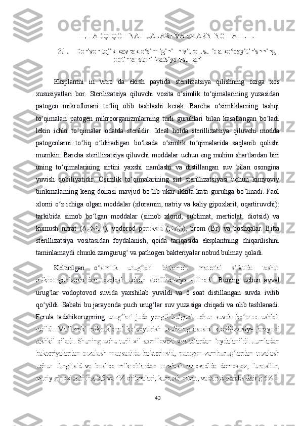 III .  TADQIQOT NATIJALARI VA ULARNING TAHLILI
3.1. Dorivor tojik kavrak o simliginiʻ   In vitro usulida ko payitirishning	ʻ
optimal sterilizatsiya usullari
Eksplantni   in   vitro   da   ekish   paytida   sterilizatsiya   qilishning   oziga   xos
xususiyatlari   bor.   Sterilizatsiya   qiluvchi   vosita   o simlik   to qimalarining   yuzasidan	
ʻ ʻ
patogen   mikroflorani   to liq   olib   tashlashi   kerak.   Barcha   o simliklarning   tashqi	
ʻ ʻ
to qimalari   patogen   mikroorganizmlarning   turli   guruhlari   bilan   kasallangan   bo ladi	
ʻ ʻ
lekin   ichki   to qimalar   odatda   sterildir.   Ideal   holda   sterillizatsiya   qiluvchi   modda	
ʻ
patogenlarni   to liq   o ldiradigan   bo lsada   o simlik   to qimalarida   saqlanib   qolishi
ʻ ʻ ʻ ʻ ʻ
mumkin. Barcha sterillizatsiya qiluvchi moddalar uchun eng muhim shartlardan biri
uning   to qimalarining   sirtini   yaxshi   namlashi   va   distillangan   suv   bilan   osongina	
ʻ
yuvish   qobiliyatidir.   Osimlik   to qimalarining   sirt   sterillizatsiyasi   uchun   kimyoviy	
ʻ
birikmalarning   keng   doirasi   mavjud   bo lib   ukar   ikkita   kata   guruhga   bo linadi.   Faol	
ʻ ʻ
xlorni o z ichiga olgan moddalar (xloramin, natriy va kaliy gipoxlarit, oqartiruvchi):	
ʻ
tarkibida   simob   bo lgan   moddalar   (simob   xlorid,   sublimat,   mertiolat,   diotsid)   va	
ʻ
kumush   nitrat   ( AgNO3 ),   vodorod   p eroksid   ( H
2 O
2 ),   brom   (Br)   va   boshqalar.   Bitta
sterillizatsiya   vositasidan   foydalanish,   qoida   tariqasida   eksplantning   chiqarilishini
taminlamaydi chunki zamgurug  va pathogen bakteriyalar nobud bulmay qoladi. 	
ʻ
Keltirilgan   o	
ʻ simlik   urug lari   birlamchi   material   sifatida   tashqi	ʻ
mikroorganizmlardan   tozalash   uchun   sterillizatsiya   qilinadi.   Buning   uchun   avval
urug lar   vodoptovod   suvida   yaxshilab   yuvildi   va   6   soat   distillangan   suvda   ivitib	
ʻ
qo yildi. Sababi bu jarayonda puch urug lar suv yuzasiga chiqadi va olib tashlanadi.	
ʻ ʻ
Ferula   tadshikorumning   urug lari   juda   yengil   bulgani   uchun   suvda   ko proq   ushlab	
ʻ ʻ
turildi.   Ma lumki   mikroklonal   ko paytirish   usulining   asosini   sterillizatsiya   jarayoni	
ʼ ʻ
tashkil qiladi. Shuning uchu turli xil sterillovchi vositalardan foydalanildi. Jumladan
bakteriyalardan   tozalash   maqsadida   bakteriosid,   patogen   zamburug lardan   tozalash	
ʻ
uchun   fungitsid   va   boshqa   mikroblardan   tozalash   maqsadida   demostaz,   furatsilin,
natriy gipoxloritning 2,5 va 4% eritmalari, kumush nitrat, vadarod peraksidning 6% li
43 