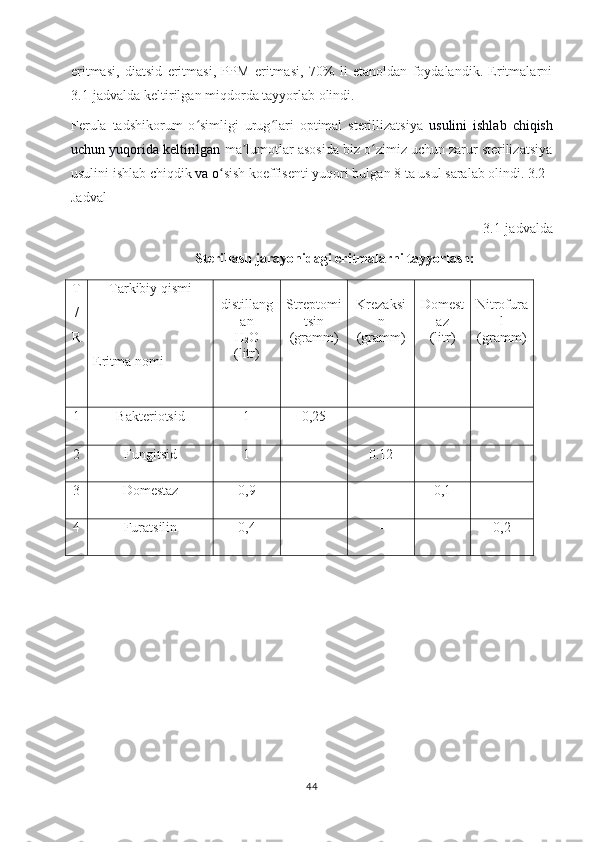 eritmasi,   diatsid   eritmasi,   PPM   eritmasi,   70%   li   etanoldan   foydalandik.   Eritmalarni
3.1-jadvalda   keltirilgan miqdorda tayyorlab olindi.
Ferula   tadshikorum   o simligi   urug lari   optimal   sterillizatsiya  ʻ ʻ usulini   ishlab   chiqish
uchun yuqorida keltirilgan  ma lumotlar asosida biz o zimiz uchun zarur sterilizatsiya	
ʼ ʻ
usulini ishlab chiqdik  va o	
ʻ sish koeffisenti yuqori bulgan 8 ta usul saralab olindi. 3.2–
Jadval 
3.1-jadvalda
Sterillash jarayonidagi eritmalarni tayyorlash:
T
/
R Tarkibiy qismi
Eritma nomi distillang
an
H
2 O
(litr) Streptomi
tsin
(gramm) Krezaksi
n
(gramm) Domest
az
(litr) Nitrofura
l
(gramm)
1 Bakteriotsid 1 0,25  _ _
2 Fungitsid 1 _ 0.12  _
3 Domestaz 0,9 _ _ 0,1
4 Furatsilin 0,4 - - - 0,2 
44 