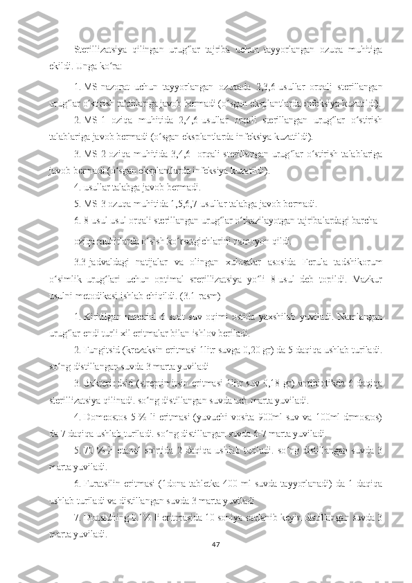 Sterillizatsiya   qilingan   urug lar   tajriba   uchun   tayyorlangan   ozuqa   muhitigaʻ
ekildi.  Unga ko ra:	
ʻ
1. MS-nazorat   uchun   tayyorlangan   ozuqada   2,3,6-usullar   orqali   sterillangan
urug lar o stirish talablariga javob bermadi (o sgan eksplantlarda infeksiya kuzatildi).	
ʻ ʻ ʻ
2. MS-1   oziqa   muhitida   2,4,6-usullar   orqali   sterillangan   urug lar   o stirish	
ʻ ʻ
talablariga javob bermadi (o sgan eksplantlarda infeksiya kuzatildi). 	
ʻ
3. MS-2 oziqa  muhitida 3,4,6-  orqali  sterillangan  urug lar   o stirish  talablariga	
ʻ ʻ
javob bermadi (o sgan eksplantlarda infeksiya kuzatildi). 	
ʻ
4. usullar talabga javob bermadi. 
5. MS-3 ozuqa muhitida 1,5,6,7-usullar talabga javob bermadi.
6. 8-usul usul orqali sterillangan urug lar o tkazilayotgan tajribalardagi barcha	
ʻ ʻ
oziqa muhitlarda o sish ko rsatgichlarini namoyon qildi.	
ʻ ʻ
3.3-jadvaldagi   natijalar   va   olingan   xulosalar   asosida   Ferula   tadshikorum
o simlik   urug lari   uchun   optimal   srerillizatsiya   yo li   8-usul   deb   topildi.   Mazkur	
ʻ ʻ ʻ
usulni metodikasi ishlab chiqildi. (3.1-rasm) 
1. Kiritilgan   material   6   soat   suv   oqimi   ostida   yaxshilab   yuviladi.   Namlangan
urug lar endi turli xil eritmalar bilan ishlov beriladi. 	
ʻ
2. Fungitsid (krezaksin eritmasi 1litr suvga 0,20 gr) da 5 daqiqa ushlab turiladi.
so ng distillangan suvda 3 marta yuviladi	
ʻ
3. Bakteriodsid   (streptimitsin   eritmasi   1litr   suv   0,18   gr)   antibiotikda   6   daqiqa
sterillizatsiya qilinadi. so ng distillangan suvda uch marta yuviladi. 	
ʻ
4. Domeostos  5 % li  eritmasi  (yuvuchi  vosita  900ml  suv  va 100ml  drmostos)
da 7 daqiqa ushlab turiladi. so ng distillangan suvda 6-7 marta yuviladi.	
ʻ
5. 70   %   li   etanol   spirtida   2   daqiqa   ushlab   turiladi.   so ng   distillangan   suvda   3	
ʻ
marta yuviladi.
6. Furatsilin  eritmasi   (1dona  tabletka  400 ml  suvda   tayyorlanadi)   da 1  daqiqa
ushlab turiladi va distillangan suvda 3 marta yuviladi
7. Diatsidning 0.1% li eritmasida 10 soniya saqlanib keyin distillangan suvda 3
marta yuviladi.
47 