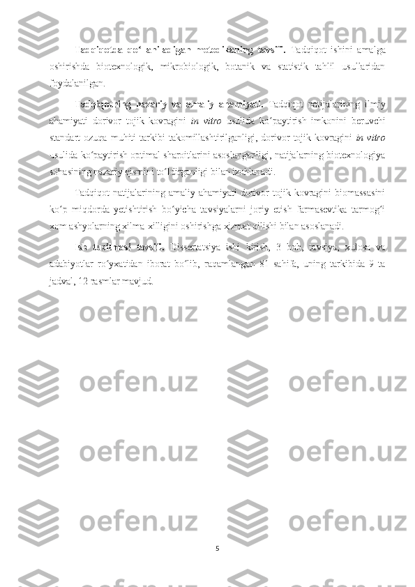 Tadqiqotda   qo llaniladigan   metodikaning   tavsifi.  ʻ Tadqiqot   ishini   amalga
oshirishda   biotexnologik,   mikrobiologik,   botanik   va   statistik   tahlil   usullaridan
foydalanilgan.
Tadqiqotning   nazariy   va   amaliy   ahamiyati.   Tadqiqot   natijalarining   ilmiy
ahamiyati   dorivor   tojik   kovragini   in   vitro   usulida   ko paytirish   imkonini   beruvchi	
ʻ
standart  ozuqa  muhiti  tarkibi   takomillashtirilganligi,  dorivor  tojik  kovragini   in  vitro
usulida ko paytirish optimal sharoitlarini asoslanganligi, natijalarning biotexnologiya	
ʻ
sohasining nazariy qismini to ldirganligi bilan izohlanadi. 	
ʻ
Tadqiqot  natijalarining  amaliy  ahamiyati  dorivor  tojik  kovragini   biomassasini
ko p   miqdorda   yetishtirish   bo yicha   tavsiyalarni   joriy   etish   farmasevtika   tarmog i	
ʻ ʻ ʻ
xom ashyolarning xilma-xilligini oshirishga xizmat qilishi bilan asoslanadi.  
Ish   tuzilmasi   tavsifi.   Dissertatsiya   ishi   kirish,   3   bob,   tavsiya,   xulosa   va
adabiyotlar   ro yxatidan   iborat   bo lib,  	
ʻ ʻ raqamlangan   81   sahifa,   uning   tarkibida   9   ta
jadval, 12 rasmlar mavjud .
5 