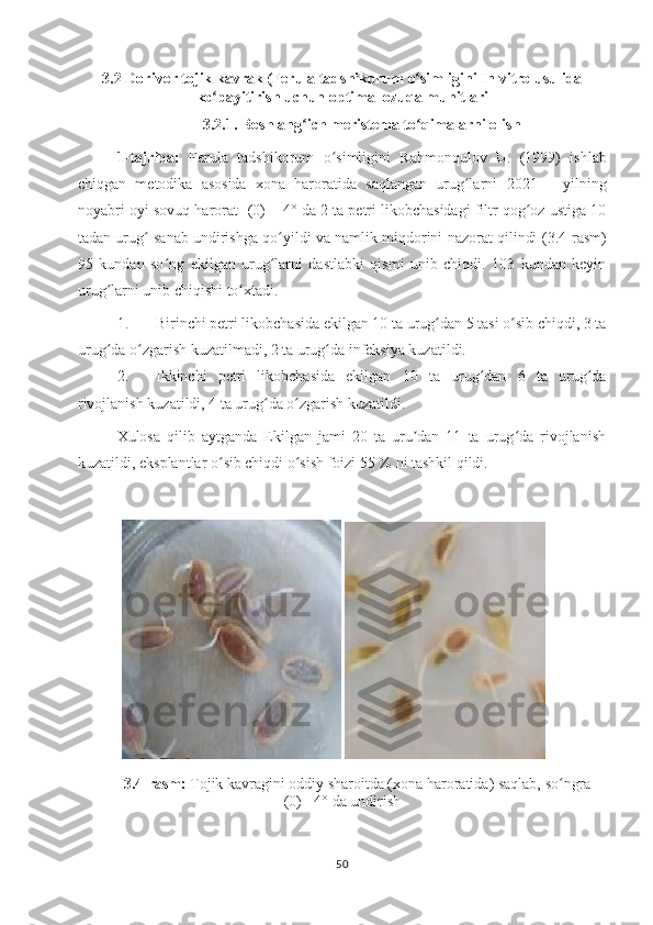 3.2  Dorivor tojik kavrak (Ferula tadshikorum  o simliginiʻ   In vitro usulida
ko payitirish uchun optimal ozuqa muhitlari	
ʻ
3.2.1. Boshlang ich meristema to qimalarni olish	
ʻ ʻ
1-tajriba:   Ferula   tadshikorum   o simligini	
ʻ   Rahmonqulov   U.   (1999)   ishlab
chiqgan   metodika   asosida   xona   haroratida   saqlangan   urug larni	
ʻ   2021   –   yilning
noyabri oyi  sovuq harorat  -(0) + 4° da 2 ta petri likobchasidagi filtr qog oz ustiga 10	
ʻ
tadan urug  sanab undirishga qo yildi va namlik miqdorini nazorat qilindi  	
ʻ ʻ (3.4-rasm)
95   kundan   so ng   ekilgan   urug larni   dastlabki   qismi   unib   chiqdi.   103   kundan   keyin	
ʻ ʻ
urug larni unib chiqishi to xtadi. 	
ʻ ʻ
1. Birinchi petri likobchasida ekilgan 10 ta urug dan 5 tasi o sib chiqdi, 3 ta	
ʻ ʻ
urug da o zgarish kuzatilmadi, 2 ta urug da infeksiya kuzatildi. 	
ʻ ʻ ʻ
2. Ikkinchi   petri   likobchasida   ekilgan   10   ta   urug dan   6   ta   urug da	
ʻ ʻ
rivojlanish kuzatildi, 4 ta urug da o zgarish kuzatildi.	
ʻ ʻ
Xulosa   qilib   aytganda   Ekilgan   jami   20   ta   uru dan   11   ta   urug da   rivojlanish	
ʼ ʻ
kuzatildi, eksplantlar o sib chiqdi o sish foizi 55 % ni tashkil qildi. 	
ʻ ʻ
 
3.4-rasm:   Tojik kavragini oddiy sharoitda (xona haroratida) saqlab, so ngra -	
ʻ
(0) +4° da undirish
50 