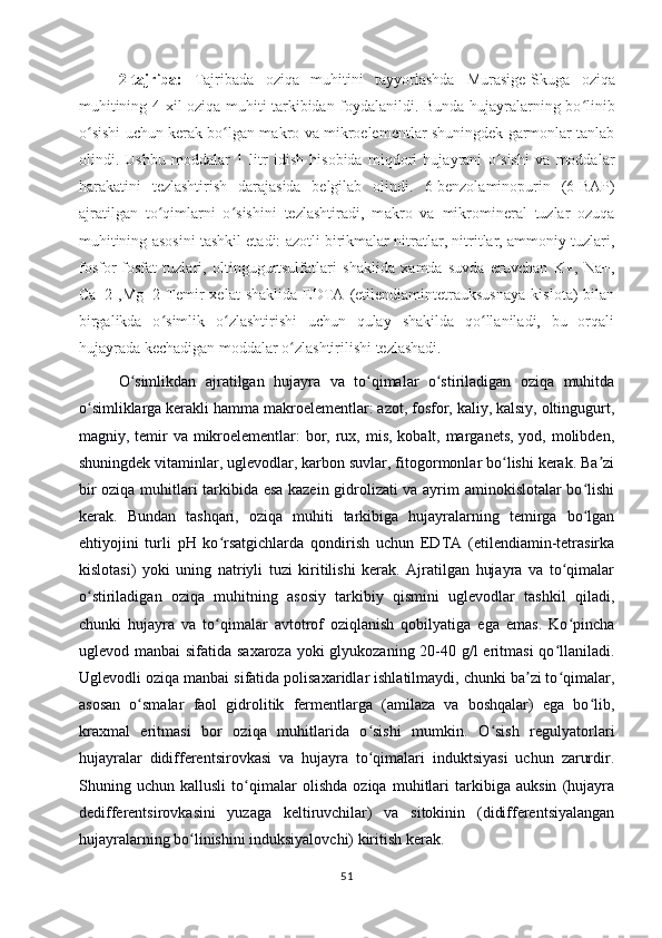 2-tajriba:   Tajribada   oziqa   muhitini   tayyorlashda   Murasige-Skuga   oziqa
muhitining   4 xil oziqa muhiti tarkibidan foydalanildi. Bunda hujayralarning bo linibʻ
o sishi uchun kerak bo lgan makro va mikroelementlar shuningdek garmonlar tanlab	
ʻ ʻ
olindi.   Ushbu   moddalar   1   litr   idish   hisobida   miqdori   hujayrani   o sishi   va   moddalar	
ʻ
harakatini   tezlashtirish   darajasida   belgilab   olindi.   6-benzolaminopurin   (6-BAP)
ajratilgan   to qimlarni   o sishini   tezlashtiradi,   m	
ʻ ʻ akro   va   mikromineral   tuzlar   ozuqa
muhitining asosini tashkil etadi: azotli birikmalar nitratlar, nitritlar, ammoniy tuzlari,
fosfor-fosfat   tuzlari,   oltingugurtsulfatlari   shaklida   xamda   suvda   eruvchan   K+,   Na+,
Ca+2   ,Mg+2   Temir   xelat   shaklida   EDTA   (etilendiamintetrauksusnaya   kislota)   bilan
birgalikda   o simlik   o zlashtirishi   uchun   qulay   shakilda   qo llaniladi,   bu   orqali
ʻ ʻ ʻ
hujayrada kechadigan moddalar o zlashtirilishi tezlashadi.	
ʻ
O simlikdan   ajratilgan   hujayra   va   to qimalar   o stiriladigan   oziqa   muhitda	
ʻ ʻ ʻ
o simliklarga kerakli hamma makroelementlar: azot, fosfor, kaliy, kalsiy, oltingugurt,	
ʻ
magniy, temir va mikroelementlar:  bor, rux, mis, kobalt, marganets, yod, molibden,
shuningdek vitaminlar, uglevodlar, karbon suvlar, fitogormonlar bo lishi kerak. Ba zi	
ʻ ʼ
bir oziqa muhitlari tarkibida esa kazein gidrolizati va ayrim aminokislotalar bo lishi	
ʻ
kerak.   Bundan   tashqari,   oziqa   muhiti   tarkibiga   hujayralarning   temirga   bo lgan
ʻ
ehtiyojini   turli   pH   ko rsatgichlarda   qondirish   uchun   EDTA   (etilendiamin-tetrasirka	
ʻ
kislotasi)   yoki   uning   natriyli   tuzi   kiritilishi   kerak.   Ajratilgan   hujayra   va   to qimalar	
ʻ
o stiriladigan   oziqa   muhitning   asosiy   tarkibiy   qismini   uglevodlar   tashkil   qiladi,	
ʻ
chunki   hujayra   va   to qimalar   avtotrof   oziqlanish   qobilyatiga   ega   emas.   Ko pincha	
ʻ ʻ
uglevod manbai  sifatida saxaroza yoki glyukozaning 20-40 g/l eritmasi  qo llaniladi.	
ʻ
Uglevodli oziqa manbai sifatida polisaxaridlar ishlatilmaydi, chunki ba zi to qimalar,	
ʼ ʻ
asosan   o smalar   faol   gidrolitik   fermentlarga   (amilaza   va   boshqalar)   ega   bo lib,	
ʻ ʻ
kraxmal   eritmasi   bor   oziqa   muhitlarida   o sishi   mumkin.   O sish   regulyatorlari	
ʻ ʻ
hujayralar   didifferentsirovkasi   va   hujayra   to qimalari   induktsiyasi   uchun   zarurdir.
ʻ
Shuning   uchun   kallusli   to qimalar   olishda   oziqa   muhitlari   tarkibiga   auksin   (hujayra	
ʻ
dedifferentsirovkasini   yuzaga   keltiruvchilar)   va   sitokinin   (didifferentsiyalangan
hujayralarning bo linishini induksiyalovchi) kiritish kerak. 	
ʻ
51 