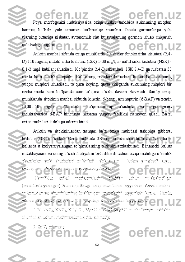 Poya   morfogenizi   induksiyasida   oziqa   muhiti   tarkibida   auksinning   miqdori
kamroq   bo lishi   yoki   umuman   bo lmasligi   mumkin.   Ikkala   gormonlarga   yokiʻ ʻ
ularning   bittasiga   nisbatan   avtonomlik   shu   hujayralarning   gormon   ishlab   chiqarish
qobilyatiga bog liq.	
ʻ
Auksin manbai sifatida oziqa muhitlarda 2,4 dixlor fenoksisirka kislotasi (2,4-
D) 110 mg/ml; indolil sirka kislotasi (ISK) 1-30 mg/l; a- naftil sirka kislotasi (NSK) -
0,1-2 mg/l kabilar ishlatiladi. Ko pincha 2,4-D ishlatiladi. ISK 2,4-D ga nisbatan 30	
ʻ
marta   kam   faollikka   egadir.   Kallusning   rivojlanishi   uchun   ko pincha   auksinning	
ʻ
yuqori   miqdori   ishlatiladi,   to qima   keyingi   qayta   ekilganda   auksinning   miqdori   bir	
ʻ
necha   marta   kam   bo lganda   xam   to qima   o sishi   davom   etaveradi.   Sun iy   oziqa	
ʻ ʻ ʻ ʼ
muhitlarida sitokinin manbai sifatida kinetin, 6-benzil aminopurin (6-BAP) va zeatin
(0,001-10   mg/l)   qo llaniladi.   To qimalarning   o sishida   va   orgonogenez
ʻ ʻ ʻ
induktsiyasida   6-BAP   kinetinga   nisbatan   yuqori   faollikni   namoyon   qiladi.   Ba zi	
ʼ
oziqa muhitlari tarkibiga adenin kiradi.
Auksin   va   sitokininlardan   tashqari   ba zi   oziqa   muhitlari   tarkibiga   gibberal	
ʼ
kislotasi (GK) qo shiladi. Oziqa muhitida GKning bo lishi shart bo lmasa ham, ba zi	
ʻ ʻ ʻ ʼ
hollarda   u   izolyatsiyalangan   to qimalarning   o sishini   tezlashtiradi.   Birlamchi   kallus	
ʻ ʻ
induktsiyasini va uning o sish faoliyatini tezlashtirish uchun oziqa muhitiga o simlik	
ʻ ʻ
ekstraktlari   yoki   sharbatlari   qo shiladi.   Kokos   suti   -   kokos   yong og i   suyuq	
ʻ ʻ ʻ
endospermi o sish tezligini oshirish xususiyatiga ega.	
ʻ
O simliklar   apikal   meristemalarini   o stirish   uchun   moslashtirilgan	
ʻ ʻ
(modifikatsiyalangan)   Murasige-Skuga  oziqa muhitlarini  tayyorlash.  Avvalo  makro-
mikrotuzlar   va   vitaminlarning   boshlangich   eritmalarini   tayyorlash   kerak.   Odatda,
Murasige va Skuga oziqa muhitlari quyidagi birikmalardan tayyorlanadi. 
1. NH
4 NO
3 , KNO
3 , KH
2 PO
4 , MgSO
4   • 7H
2 O (MgSO
4   ni cho kmaga tushishini	
ʻ
oldini olish uchun, qizdirmasdan oxirida solinadi);
2. CaCl
2  eritmasi; 
52 