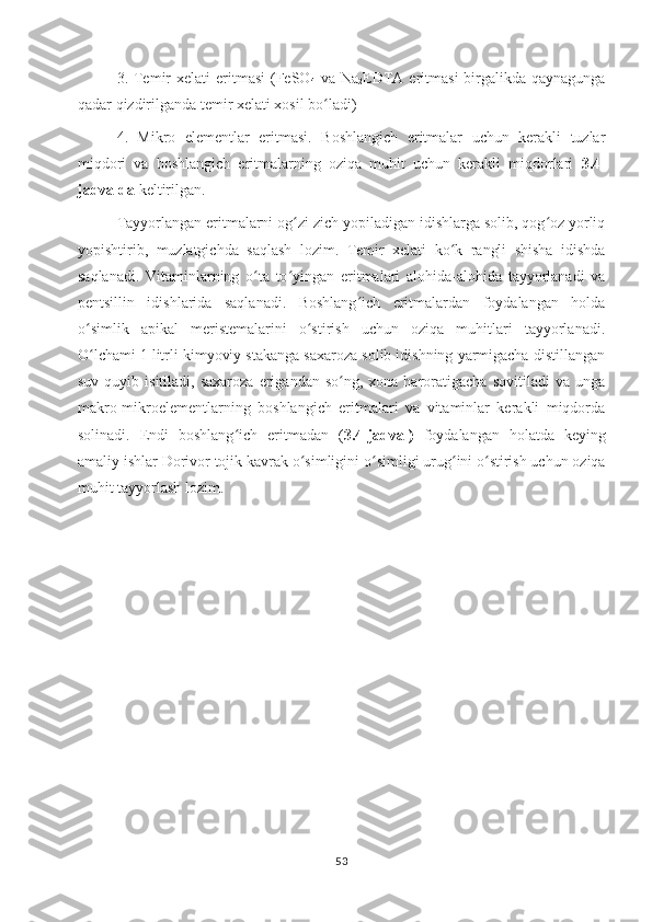 3. Temir   xelati  eritmasi  (FeSO
4   va  Na
2 EDTA eritmasi  birgalikda qaynagunga
qadar qizdirilganda temir xelati xosil bo ladi)ʻ
4.   Mikro   elementlar   eritmasi.   Boshlangich   eritmalar   uchun   kerakli   tuzlar
miqdori   va   boshlangich   eritmalarning   oziqa   muhit   uchun   kerakli   miqdorlari   3.4-
jadvalda  keltirilgan. 
Tayyorlangan eritmalarni og zi zich yopiladigan idishlarga solib, qog oz yorliq	
ʻ ʻ
yopishtirib,   muzlatgichda   saqlash   lozim.   Temir   xelati   ko k   rangli   shisha   idishda	
ʻ
saqlanadi.   Vitaminlarning   o ta   to yingan   eritmalari   alohida-alohida   tayyorlanadi   va	
ʻ ʻ
pentsillin   idishlarida   saqlanadi.   Boshlang ich   eritmalardan   foydalangan   holda	
ʻ
o simlik   apikal   meristemalarini   o stirish   uchun   oziqa   muhitlari   tayyorlanadi.	
ʻ ʻ
O lchami 1 litrli kimyoviy stakanga saxaroza solib idishning yarmigacha distillangan
ʻ
suv  quyib  isitiladi,  saxaroza  erigandan  so ng,  xona  haroratigacha  sovitiladi  va   unga	
ʻ
makro-mikroelementlarning   boshlangich   eritmalari   va   vitaminlar   kerakli   miqdorda
solinadi.   Endi   boshlang ich   eritmadan   (	
ʻ 3.4-jadval)   foydalangan   holatda   keying
amaliy ishlar  Dorivor tojik kavrak  o simligini	
ʻ   o simligi urug ini o stirish uchun oziqa	ʻ ʻ ʻ
muhit tayyorlash lozim.
53 