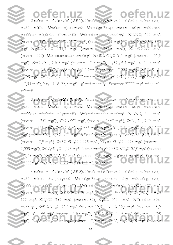 2-oziqa   muhit   tarkibi   ( MS-1).   Ferula   tadshikorum   P.   o simligi   uchun   oziqaʻ
muhit   tarkibi:   Mazkur   tajribamizda   Murasige-Skuga   nazorat   oziqa   muhitidagi
moddalar   miqdorini   o zgartirdik.   Makroelementlar   manbayi:   NH	
ʻ
4 NO
3   400   mg/l
(nazorat   -1250   mg/l),   KNO
3   1800   mg/l,   (nazorat   -   100   mg/l ),   Ca   (NO
3 )
2   ·4H
2 O   832
mg/l
  MgSO
4 ·7H
2 O   128,2   mg/l   (nazorat   –   242,8   mg/l),   KH
2 PO
4   270   mg/l
(nazorat+100).   Mikroelementlar   manbayi:   MnSO
4 ·4H
2 O   7,4   mg/l   (nazorat   –   14,9
mg/l),   ZnSO
4 ·7H
2 O   8,3   mg/l   (nazorat   –   0,3   mg/l),   H
3 BO
3   6,2   mg/l,   KI   0,08   mg/l
(nazorat – 0,75 mg/l), Na
2 Mo
4 ·2H
2 O 0,025mg/l   (nazorat – 0,225 mg/l), CuSO
4 ·5H
2 O
0,025 mg/l, CaCl
2 ·6H
2 O  0,025 mg/l. Temir manbayi:  FeSO
4 ·7H
2 O  27,4 mg/l (nazorat
– 0,55 mg/l), Na
2 EDTA 37,3 mg/l Uglerod manbayi: Saxaroza 30000 mg/l miqdorda
solinadi.
3-oziqa   muhit   tarkibi(MS-2).   Ferula   tadshikorum   P.   o simligi   uchun   oziqa	
ʻ
muhit   tarkibi:   Mazkur   tajribamizda   Murasige-Skuga   nazorat   oziqa   muhitidagi
moddalar   miqdorini   o zgartirdik.   Makroelementlar   manbayi:   NH	
ʻ
4 NO
3   400   mg/l
(nazorat   -  1250 mg/l), KNO
3   440 mg/l,  (nazorat   – 1460  mg/l ),  CaCl
2 ·2H
2 O   94 mg/l
(nazorat - 346 mg/l), Ca (NO
3 )
2   ·4H
2 O 556 mg/l,   MgSO
4 ·7H
2 O  370 mg/l, KH
2 PO
4   190
mg/l (nazorat+20), K
2 SO
4   900 mg/l. Mikroelementlar manbayi: ZnSO
4 ·7H
2 O  8,3 mg/l
(nazorat  –  0,3  mg/l),  CuSO
4 ·5H
2 O   0,025  mg/l,  Na
2 Mo
4 ·2H
2 O   0,025  mg/l   (nazorat  –
0,225 mg/l), CaCl
2 ·6H
2 O  0,025 mg/l. Temir manbayi:  FeSO
4 ·7H
2 O  27,8 mg/l (nazorat
–   0,15   mg/l),   Na
2 EDTA   37   mg/l   (nazorat   –   0,3   mg/l).   Uglerod   manbayi:   Saxaroza
20000 mg/l (nazorat + 10000 mg/l) miqdorda solinadi.
4-oziqa   muhit   tarkibi   (MS-3).   Ferula   tadshikorum   P.   o simligi   uchun   oziqa	
ʻ
muhit   tarkibi:   Bu   jarayonda   Murasige-Skuga   nazorat   oziqa   muhitidagi   oziqa
moddalar   miqdorini   o zgartirdik.   Makroelementlar   manbayi:   NH	
ʻ
4 NO
3   400   mg/l
(nazorat   -   1250   mg/l),   CaCl
2 ·2H
2 O   96   mg/l,   (nazorat   –   344   mg/l),   Ca (NO
3 )
2   ·4H
2 O
600   mg/l   KH
2 PO
4   250   mg/l   (nazorat+80),   K
2 SO
4   1400   mg/l.   Mikroelementlar
manbayi:,   ZnSO
4 ·7H
2 O   21,1   mg/l   (nazorat+12,5),   H
3 BO
3   12,4   mg/l   (nazorat   +   6,2
mg/l),   KI   1,66   mg/l   (nazorat   +0,83   mg/l),   CuSO
4 ·5H
2 O   0,05   mg/l   (nazorat   +0,025
mg/l),   Na
2 Mo
4 ·2H
2 O   0,05  mg/l   (nazorat   +0,2  mg/l),   CaCl
2 ·6H
2 O   0,05  mg/l   (nazorat
56 