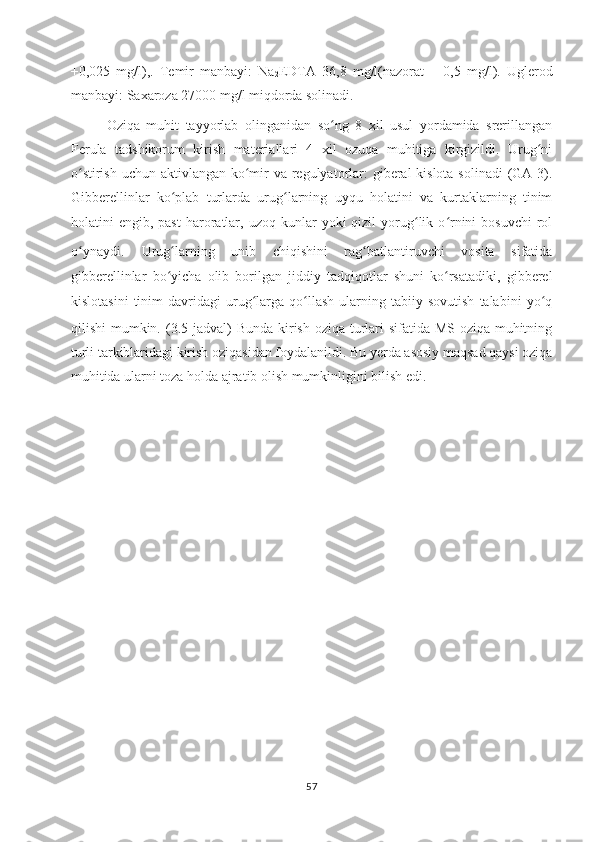 +0,025   mg/l),.   Temir   manbayi:   Na
2 EDTA   36,8   mg/l(nazorat   –   0,5   mg/l).   Uglerod
manbayi: Saxaroza 27000 mg/l miqdorda solinadi.
Oziqa   muhit   tayyorlab   olinganidan   so ng   8   xil   usul   yordamida   srerillanganʻ
Ferula   tadshikorum   kirish   materiallari   4   xil   ozuqa   muhitiga   kirgizildi.   Urug ni	
ʻ
o stirish uchun aktivlangan ko mir va regulyatorlar: giberal kislota solinadi  (GA-3).	
ʻ ʻ
Gibberellinlar   ko plab   turlarda   urug larning   uyqu   holatini   va   kurtaklarning   tinim	
ʻ ʻ
holatini   engib,  past  haroratlar,  uzoq   kunlar  yoki  qizil  yorug lik  o rnini  bosuvchi   rol	
ʻ ʻ
o ynaydi.	
ʻ   Urug larning   unib   chiqishini   rag batlantiruvchi   vosita   sifatida	ʻ ʻ
gibberellinlar   bo yicha   olib   borilgan   jiddiy   tadqiqotlar   shuni   ko rsatadiki,   gibberel
ʻ ʻ
kislotasini   tinim   davridagi   urug larga   qo llash   ularning   tabiiy  sovutish   talabini   yo q	
ʻ ʻ ʻ
qilishi mumkin.   (3.5-jadval) Bunda kirish oziqa turlari sifatida MS oziqa muhitning
turli tarkiblaridagi kirish oziqasidan foydalanildi. Bu yerda asosiy maqsad qaysi oziqa
muhitida ularni toza holda ajratib olish mumkinligini bilish edi.
57 