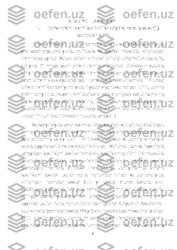 ADABIYOTLAR SHARHI
1.1 Dorivor o simliklarni tadqiq qilish bo yicha mahalliy va xorijiyʻ ʻ
tadqiqotlar tahlili
Dorivor  o simliklar  –	
ʻ   (lat. Plantae  medicinalis)  bu xalq tabobatida, tibbiyotda
yoki   veterinariya   amaliyotida,   profilaktika   va   davolash   maqsadida   ishlatiladigan
o simliklarga aytiladi. Xalqaro tabiatni qo riqlash ittifoqi (IUCN) ma lumotiga ko ra,	
ʻ ʻ ʼ ʻ
tibbiyotda   21   mingga   yaqin   dorivor   o simliklar   ishlatiladi.  	
ʻ O zbekiston   xududida	ʻ
tabiiy  holda  4500  turga  yaqin   yuksak  o simliklar   tarqalgan,   ularning  1200  ga  yaqin	
ʻ
turlari   dorivorlik   xususiyatlariga   ega.   Hozirgi   paytda   Respublikamizda   112   turdagi
dorivor   o simliklar   rasmiy   tibbiyotda   foydalanishga   ruxsat   berilgan   bo lib,   ularning	
ʻ ʻ
80% ni tabiiy holda o suvchi o simliklar tashkil etadi shuningdek Respublikamiz	
ʻ ʻ ning
boy va xilma-xil florasi tarkibi 138 ta oila, 1023 ta turkum va 4350 ta turdan iborat.
Shulardan 577 tur 381 turkum va 93 oilasiga mansub o simliklar dorivor hisoblanadi.	
ʻ
Ulardan 140 turi faqat O zbekiston hududida uchraydi	
ʻ   [2].
Markaziy Osiyoda asrlar davomida o ziga xos sharq xalq tabobati shakllangan,	
ʻ
u ming yillar davomida shifobaxsh o simliklardan foydalanish tajribasiga asoslangan.	
ʻ
Xalq   tabobatining   asosiy   quroli   -   shifobaxsh   o simliklar   va   ularning   xomashyosi	
ʻ
asosida tayyorlangan dorivor vositalar hisoblangan.   Ma lumki, odam va hayvonlarda	
ʼ
uchraydigan kasalliklami davolash hamda shu kasalliklaming oldini olish maqsadida
ishlatiladigan   o simliklar   dorivor   o simliklar   hisoblanadi.   Eramizdan   avvalgi	
ʻ ʻ
davrlardayoq   insonlarda   shifobaxsh   o simliklar   va   ular   yordamida   ko pgina	
ʻ ʻ
kasalliklami   davolash   usullari   haqida   ma lumotlar   bo lgan   va   ular   amaliyotda	
ʼ ʻ
qo llanilgan.   Eramizdan   avvalgi   5000   yil   avvalgi   Shumer   davlatida   sopol	
ʻ
taxtachalarga   yozilgan   va   1956   yilda   nemis   olimlari   tomonidan   o qishga   muvaffaq	
ʻ
bo lingan   qadimgi   yozuvlarda   ham   dorivor   o simliklardan   dorivor   malhamlar	
ʻ ʻ
tayyorlash usullari haqida ma lumotlar bo lgan. Qadimgi Suriya shohi Assurbanipa-l	
ʼ ʻ
kutubxonasida (eramizdan avvalgi 668 yil) sopol taxtachalarga mixxat bilan yozilgan
22000   jadvallar   topilgan,   ularning   33   tasida   dorivor   o simliklar   va   ular   asosida	
ʻ
tayyorlangan   mahsulotlar   haqida   ma lumotlar   keltirilgan   [59,].   Zardushtiylaming	
ʼ
6 