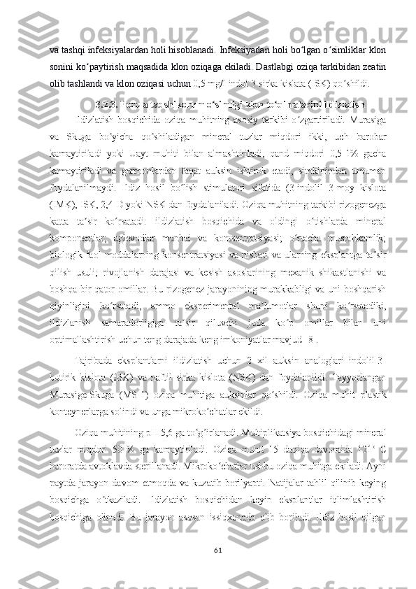 va tashqi infeksiyalardan holi hisoblanadi. Infeksiyadan holi bo lgan o simliklar klonʻ ʻ
sonini ko paytirish maqsadida klon oziqaga ekiladi. Dastlabgi oziqa tarkibidan zeatin	
ʻ
olib tashlandi va klon oziqasi uchun  0,5 mg/l indol 3-sirka kislata (ISK) qo shildi	
ʻ .  
3.2.3. Ferula tadshikorum o simligi klon to qimalarini ildizlatish	
ʻ ʻ
Ildizlatish   bosqichida   oziqa   muhitning   asosiy   tarkibi   o zgartiriladi.   Murasiga	
ʻ
va   Skuga   bo yicha   qo shiladigan   mineral   tuzlar   miqdori   ikki,   uch   barobar	
ʻ ʻ
kamaytiriladi   yoki   Uayt   muhiti   bilan   almashtiriladi,   qand   miqdori   0,5-1%   gacha
kamaytiriladi   va   gormonlardan   faqat   auksin   ishtirok   etadi,   sitokinindan   umuman
foydalanilmaydi.   Ildiz   hosil   bo lish   stimulatori   sifatida   (3-indolil   3-moy   kislota	
ʻ
(IMK), ISK, 2,4-D yoki NSK dan foydalaniladi.  Oziqa muhitning tarkibi rizogenezga
katta   ta sir   ko rsatadi:   ildizlatish   bosqichida   va   oldingi   o tishlarda   mineral	
ʼ ʻ ʻ
komponentlar;   uglevodlar   manbai   va   kontsentratsiyasi;   o rtacha   mustahkamlik;	
ʻ
biologik   faol   moddalarning   konsentratsiyasi   va   nisbati   va   ularning   eksplantga   ta sir	
ʼ
qilish   usuli;   rivojlanish   darajasi   va   kesish   asoslarining   mexanik   shikastlanishi   va
boshqa bir qator omillar. Bu rizogenez jarayonining murakkabligi va uni boshqarish
qiyinligini   ko rsatadi,   ammo   eksperimental   ma lumotlar   shuni   ko rsatadiki,	
ʻ ʼ ʻ
ildizlanish   samaradorligiga   ta sir   qiluvchi   juda   ko p   omillar   bilan   uni	
ʼ ʻ
optimallashtirish uchun teng darajada keng imkoniyatlar mavjud  [8].
Tajribada   eksplantlarni   ildizlatish   uchun   2   xil   auksin   analoglari   indolil-3-
butirik   kislota   (IBK)   va   naftil   sirka   kislota   (NSK)   dan   foydalanildi.   Tayyorlangan
Murasige-Skuga   (MS -1 )   oziqa   muhitiga   auksinlar   qo shildi.   Oziqa   muhit  	
ʻ plastik
konteyner larga solindi va unga mikroko chatlar ekildi. 	
ʻ
Oziqa muhitining pH 5,6 ga to g irlanadi. Multiplikatsiya bosqichidagi mineral	
ʻ ʻ
tuzlar   miqdori   50   %   ga   kamaytiriladi.   Oziqa   muhit   15   daqiqa   davomida   121 o
  C
haroratda avtoklavda sterillanadi. Mikroko chatlar ushbu oziqa muhitga ekiladi. Ayni	
ʻ
paytda   jarayon   davom   etmoqda   va   kuzatib   borilyapti.   Natijalar   tahlil   qilinib   keying
bosqichga   o ʻ tkaziladi.   Ildizlatish   bosqichidan   keyin   eksplantlar   iqlimlashtirish
bosqichiga   olinadi.   Bu   jarayon   asosan   issiqxonada   olib   boriladi.   Ildiz   hosil   qilgan
61 