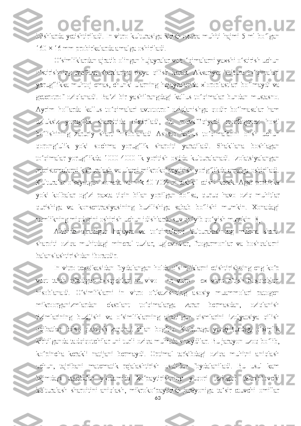 idishlarda yetishtiriladi. In vitro kulturasiga kirish ozuqa muhiti  hajmi 5 ml bo lganʻ
160 × 16 mm probirkalarda amalga oshiriladi.
O simliklardan ajratib olingan hujayralar va to qimalarni yaxshi o stirish uchun	
ʻ ʻ ʻ
o stirishning   ma lum   shartlariga   rioya   qilish   kerak.   Aksariyat   kultura   to qimalari	
ʻ ʼ ʻ
yorug likka  muhtoj   emas,   chunki   ularning   hujayralarida   xloroplastlari   bo lmaydi   va	
ʻ ʻ
geterotrof   oziqlanadi.   Ba zi-bir   yashilrangdagi   kallus   to qimalar   bundan   mustasno.	
ʼ ʻ
Ayrim   hollarda   kallus   to qimalari   avtototrof   oziqlanishga   qodir   bo lmasalar   ham
ʻ ʻ
uzluksiz   yorug lik   sharoitida   o stiriladi,   bu   muvaffiqiyatli   morfogenez   hosil	
ʻ ʻ
bo lishining   zaruriy   sharti   hisoblanadi   Asosan   kallus   to qimalarini   olish   uchun	
ʻ ʻ
qorong ulik   yoki   sochma   yorug lik   sharoiti   yaratiladi.   Shakllana   boshlagan	
ʻ ʻ
to qimalar   yorug likda   1000-4000   lk   yoritish   ostida   kulturalanadi.   Izolatsiyalangan	
ʻ ʻ
meristemalarni kulturalash va ulami mikroko paytirish yorig likda amalga oshiriladi.	
ʻ ʻ
Kulturalar   o sayotgan   xonada   namlik   60-70%   ni   tashkil   etishi   kerak.   Agar   probirka	
ʻ
yoki   kolbalar   og zi   paxta   tiqin   bilan   yopilgan   bo lsa,   quruq   havo   oziq   muhitlar	
ʻ ʻ
qurishiga   va   konsentrasiyasining   buzilishiga   sabab   bo lishi   mumkin.   Xonadagi	
ʻ
namlikning miqdorini oshirish uchun idishlarda suv qo yib qo yish mumkin [8].	
ʻ ʻ
Alohida   ajratilgan   hujayra   va   to qimalarni   kulturalashning   muhim   shart-	
ʻ
sharoiti   oziqa   muhitdagi   mineral   tuzlar,   uglevodlar,   fitogarmonlar   va   boshqalarni
balanslashtirishdan iboratdir. 
In vitro texnikasidan foydalangan holda o simliklarni  etishtirishning eng ko p	
ʻ ʻ
vaqt   talab   qiladigan   bosqichlari   in   vivo   -   in   vitro   -   ex   vitro   o tish   bosqichlari	
ʻ
hisoblanadi.   O simliklarni   in   vitro   o tkazishning   asosiy   muammolari   patogen	
ʻ ʻ
mikroorganizmlardan   eksplant   to qimalarga   zarar   bermasdan,   oziqlanish	
ʻ
tizimlarining   buzilishi   va   o simliklarning   ajratilgan   qismlarini   izolyatsiya   qilish	
ʻ
oqibatlari   bilan   qutulish   zarurati   bilan   bog liq.  	
ʻ Kulturaga   yangi   turdagi   o simlik	ʻ
kiritilganda tadqiqotchilar uni turli oziqa muhitda sinaydilar. Bu jarayon uzoq bo lib,	
ʻ
ko pincha   kerakli   natijani   bermaydi.   Optimal   tarkibdagi   oziqa   muhitni   aniqlash	
ʻ
uchun,   tajribani   matematik   rejalashtirish   usulidan   foydalaniladi.   Bu   usul   kam
hajmdagi   tajribalar   yordamida   ko paytirishning   yuqori   tezligini   ta minlovchi	
ʻ ʼ
kulturalash   sharoitini   aniqlash,   mikroko paytirish   jarayoniga   ta sir   etuvchi   omillar	
ʻ ʼ
63 